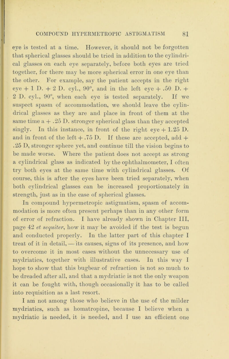 eye is tested at a time. However, it should not be forgotten that spherical glasses should be tried in addition to the cylindri- cal glasses on each eye separately, before both eyes are tried together, for there may be more spherical error in one eye than the other. For example, say the patient accepts in the right eye + 1 I). + 2 D. cyl., 90°, and in the left eye + .50 D. + 2 D. cyl., 90°, when each eye is tested separately. If we suspect spasm of accommodation, we should leave the cylin- drical glasses as they are and place in front of them at the same time a + .25 D. stronger spherical glass than they accepted singly. In this instance, in front of the right eye + 1.25 D. and in front of the left + .75 D. If these are accepted, add + .25 D, stronger sphere yet, and continue till the vision begins to be made worse. Where the patient does not accept as strong a cylindrical glass as indicated by the ophthalmometer, I often try both eyes at the same time with cylindrical glasses. Of course, this is after the eyes have been tried separately, when both cylindrical glasses can be increased proportionately in strength, just as in the case of spherical glasses. In compound hypermetropic astigmatism, spasm of accom- modation is more often present perhaps than in any other form of error of refraction. I have already shown in Chapter III, page 42 et sequiter, how it may be avoided if the test is begun and conducted properly. In the latter part of this chapter I treat of it in detail, — its causes, signs of its presence, and how to overcome it in most cases without the unnecessary use of mydriatics, together with illustrative cases. In this way I hope to show that this bugbear of refraction is not so much to be dreaded after all, and that a mydriatic is not the only weapon it can be fought with, though occasionally it has to be called into requisition as a last resort. I am not among those who believe in the use of the milder mydriatics, such as homatropine, because I believe when a mydriatic is needed, it is needed, and I use an efficient one