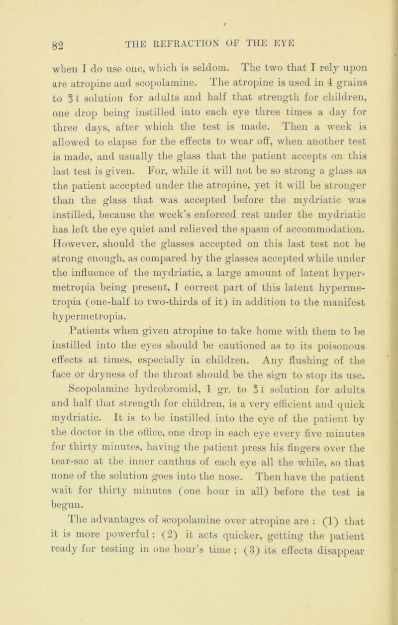 t 82 THE REFRACTION OF THE EYE when I do use one, which is seldom. The two that I rely upon are atropine and scopolamine. The atropine is used in 4 grains to 31 solution for adults and half that strength for children, one drop being instilled into each eye three times a day for three days, after which the test is made. Then a week is allowed to elapse for the effects to wear off, when another test is made, and usually the glass that the patient accepts on this last test is given. For, while it will not be so strong a glass as the patient accepted under the atropine, yet it will be stronger than the glass that was accepted before the mydriatic was instilled, because the week's enforced rest under the mydriatic has left the eye quiet and relieved the spasm of accommodation. However, should the glasses accepted on this last test not be strong enough, as compared by the glasses accepted while under the influence of the mydriatic, a large amount of latent hyper- metropia being present, I correct part of this latent hyperme- tropia (one-half to two-thirds of it) in addition to the manifest hypermetropia. Patients when given atropine to take home with them to be instilled into the eyes should be cautioned as to its poisonous effects at times, especially in children. Any flushing of the face or dryness of the throat should be the sign to stop its use. Scopolamine hydrobromid, 1 gr. to 3i solution for adults and half that strength for children, is a very efficient and quick mydriatic. It is to be instilled into the eye of the patient by the doctor in the office, one drop in each eye every five minutes for thirty minutes, having the patient press his fingers over the tear-sac at the inner canthus of each eye all the while, so that none of the solution goes into the nose. Then have the patient wait for thirty minutes (one hour in all) before the test is begun. The advantages of scopolamine over atropine are : (1) that it is more powerful; (2) it acts quicker, getting the patient