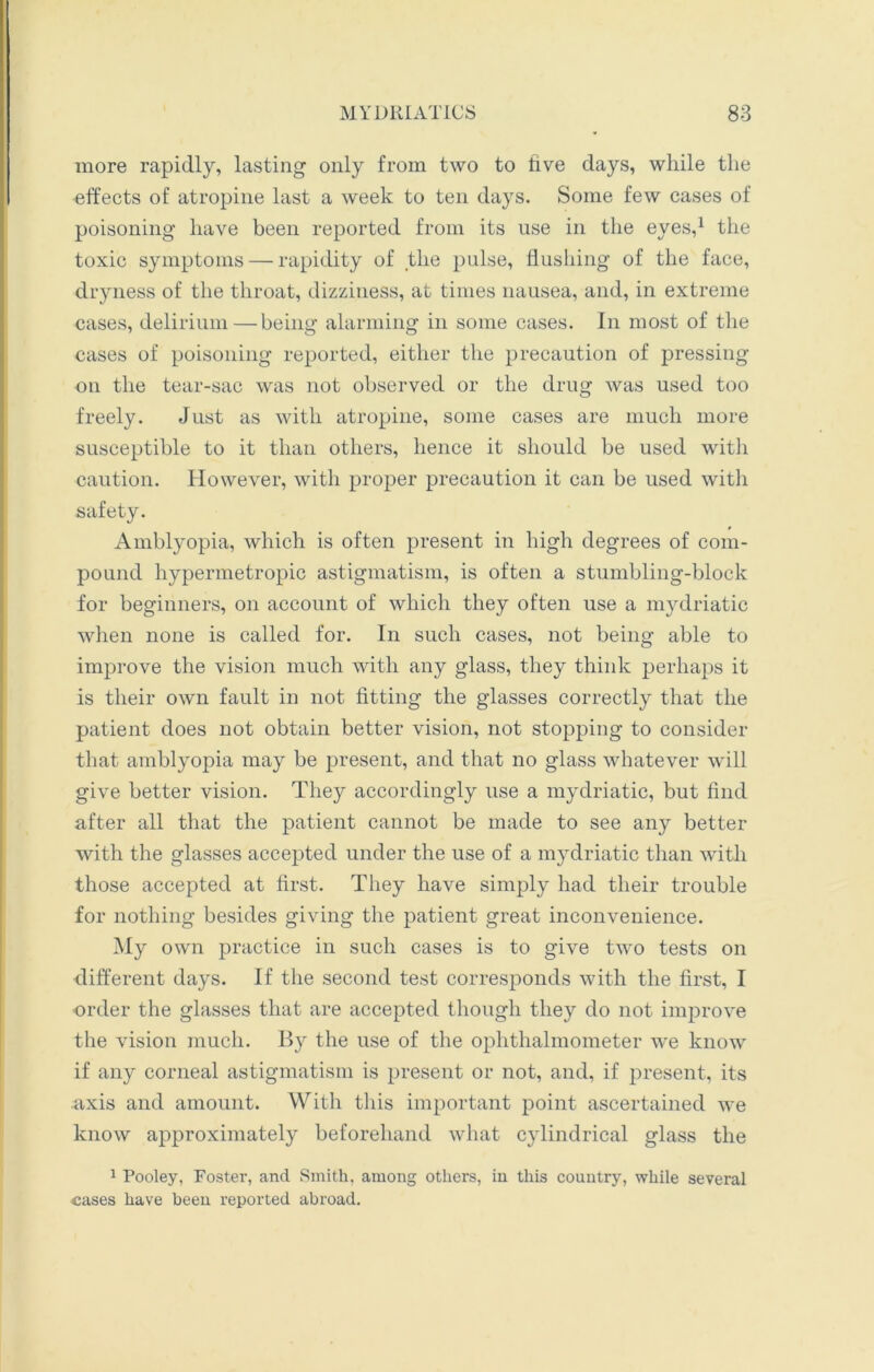 more rapidly, lasting only from two to five days, while the effects of atropine last a week to ten days. Some few cases of poisoning have been reported from its use in the eyes,1 the toxic symptoms — rapidity of the pulse, flushing of the face, dryness of the throat, dizziness, at times nausea, and, in extreme cases, delirium — being alarming in some cases. In most of the cases of poisoning reported, either the precaution of pressing on the tear-sac was not observed or the drug was used too freely. Just as with atropine, some cases are much more susceptible to it than others, hence it should be used with caution. However, with proper precaution it can be used with safety. Amblyopia, which is often present in high degrees of com- pound hypermetropic astigmatism, is often a stumbling-block for beginners, on account of which they often use a mydriatic when none is called for. In such cases, not being able to improve the vision much with any glass, they think perhaps it is their own fault in not fitting the glasses correctly that the patient does not obtain better vision, not stopping to consider that amblyopia may be present, and that no glass whatever will give better vision. They accordingly use a mydriatic, but find after all that the patient cannot be made to see any better with the glasses accepted under the use of a mydriatic than with those accepted at first. They have simply had their trouble for nothing besides giving the patient great inconvenience. My own practice in such cases is to give two tests on different days. If the second test corresponds with the first, I order the glasses that are accepted though they do not improve the vision much. By the use of the ophthalmometer we know if any corneal astigmatism is present or not, and, if present, its axis and amount. With this important point ascertained we know approximately beforehand what cylindrical glass the 1 Pooley, Foster, and Smith, among others, in this country, while several cases have been reported abroad.