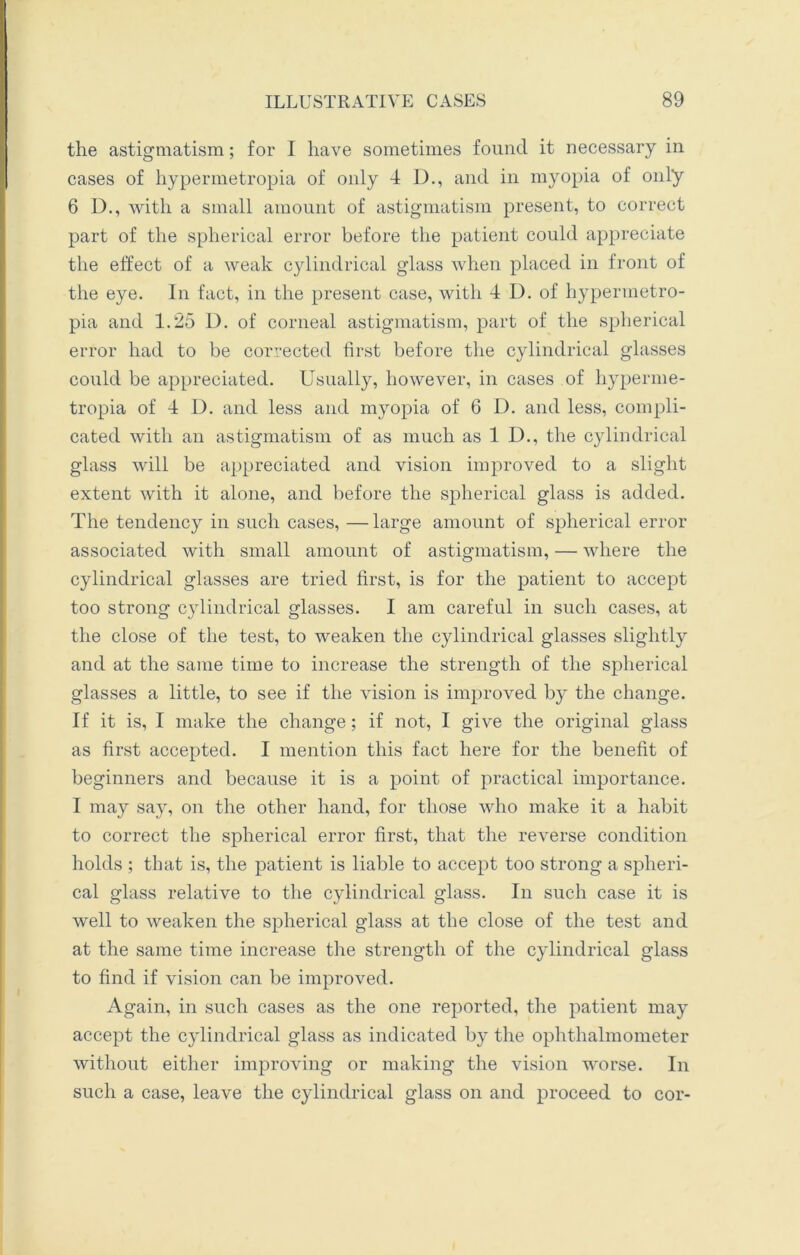 the astigmatism; for I have sometimes found it necessary in cases of hypermetropia of only 4 D., and in myopia of only 6 D., with a small amount of astigmatism present, to correct part of the spherical error before the patient could appreciate the effect of a weak cylindrical glass when placed in front of the eye. In fact, in the present case, with 4 D. of hypermetro- pia and 1.25 D. of corneal astigmatism, part of the spherical error had to be corrected first before the cylindrical glasses could be appreciated. Usually, however, in cases of hyperme- tropia of 4 D. and less and myopia of 6 D. and less, compli- cated with an astigmatism of as much as 1 D., the cylindrical glass will be appreciated and vision improved to a slight extent with it alone, and before the spherical glass is added. The tendency in such cases, —large amount of spherical error associated with small amount of astigmatism, — where the cylindrical glasses are tried first, is for the patient to accept too strong cylindrical glasses. I am careful in such cases, at the close of the test, to weaken the cylindrical glasses slightly and at the same time to increase the strength of the spherical glasses a little, to see if the vision is improved by the change. If it is, I make the change; if not, I give the original glass as first accepted. I mention this fact here for the benefit of beginners and because it is a point of practical importance. I may say, on the other hand, for those who make it a habit to correct the spherical error first, that the reverse condition holds ; that is, the patient is liable to accept too strong a spheri- cal glass relative to the cylindrical glass. In such case it is well to weaken the spherical glass at the close of the test and at the same time increase the strength of the cylindrical glass to find if vision can be improved. Again, in such cases as the one reported, the patient may accept the cylindrical glass as indicated by the ophthalmometer without either improving or making the vision worse. In such a case, leave the cylindrical glass on and proceed to cor-