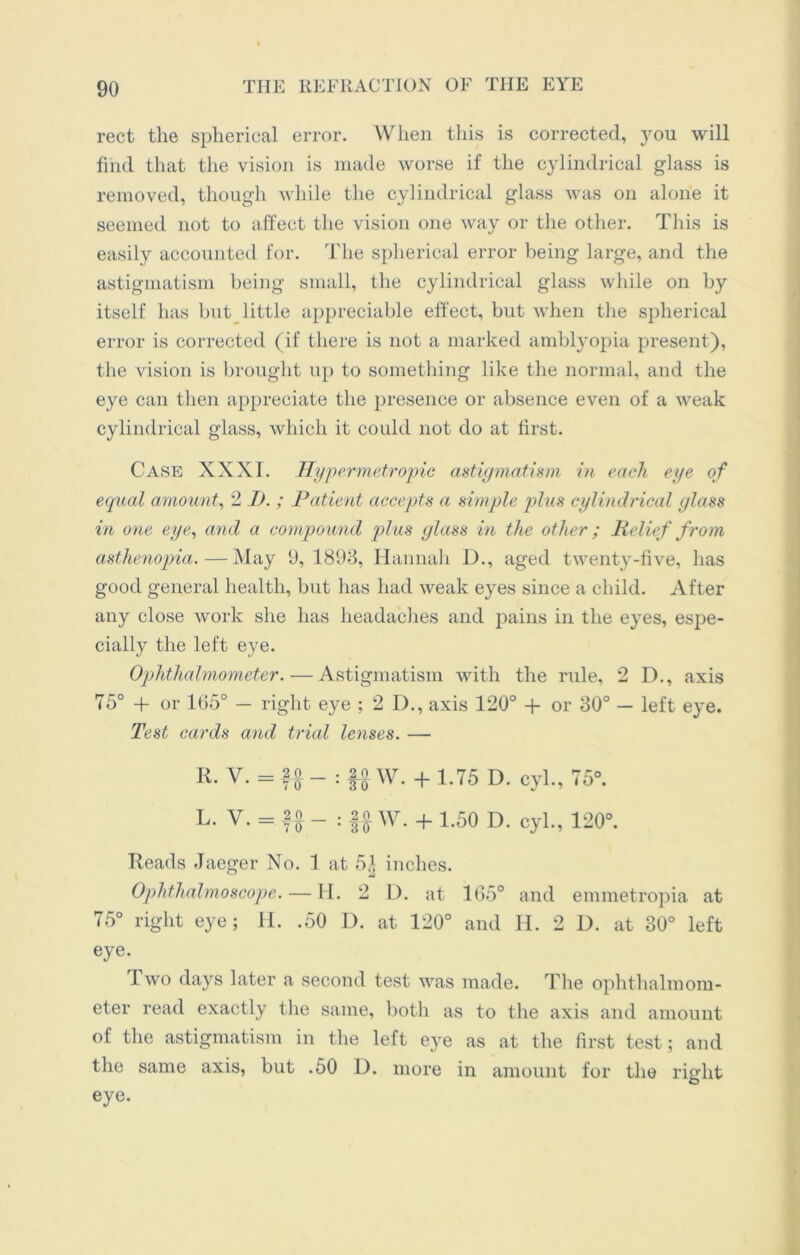 rect the spherical error. When this is corrected, you will find that the vision is made worse if the cylindrical glass is removed, though while the cylindrical glass was on alone it seemed not to affect the vision one way or the other. This is easily accounted for. The spherical error being large, and the astigmatism being small, the cylindrical glass while on by itself has but little appreciable effect, but when the spherical error is corrected (if there is not a marked amblyopia present), the vision is brought up to something like the normal, and the eye can then appreciate the presence or absence even of a weak cylindrical glass, which it could not do at first. Case XXXI. Hypermetropic astigmatism in each eye of equal amount, 2 I). ; Patient accepts a simple plus cylindrical glass in one eye, and a compound plus glass in the other; Relief from asthenopia.—May 9, 1893, Hannah D., aged twenty-five, has good general health, but has had weak eyes since a child. After any close work she has headaches and pains in the eyes, espe- cially the left eye. Ophthalmometer. — Astigmatism with the rule, 2 D., axis 75° -f or 165° — right eye ; 2 D., axis 120° + or 30° — left eye. Test cards and trial lenses. — R. V. = f o _ . |o w> + 1<75 D cyL? 750. L. V. = fA _ : |o W. + 7.50 D. cyl., 120°. Reads Jaeger No. 1 at 5| inches. Ophthalmoscope. — H. 2 I). at 165° and emmetropia at 75° right eye; H. .50 I). at 120° and H. 2 D. at 30° left eye. Two days later a second test was made. The ophthalmom- eter read exactly the same, both as to the axis and amount of the astigmatism in the left eye as at the first test ; and the same axis, but .50 D. more in amount for the right eye.