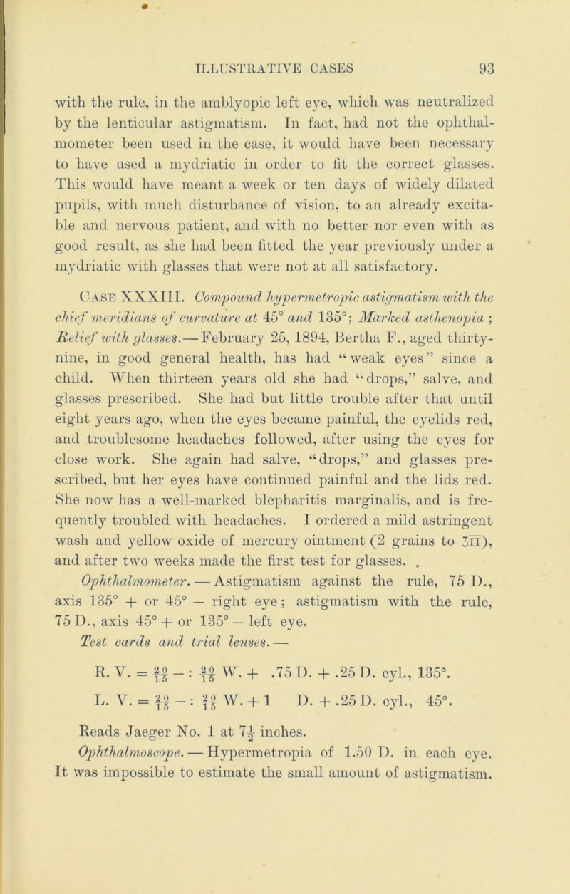 with the rule, in the amblyopic left eye, which was neutralized by the lenticular astigmatism. In fact, had not the ophthal- mometer been used in the case, it would have been necessary to have used a mydriatic in order to fit the correct glasses. This would have meant a week or ten days of widely dilated pupils, with much disturbance of vision, to an already excita- ble and nervous patient, and with no better nor even with as good result, as she had been fitted the year previously under a mydriatic with glasses that were not at all satisfactory. Case XXXIII. Compound hypermetropic astigmatism with the chief meridians of curvature at 45° and 135°; Marked asthenopia ; Relief with glasses.— February 25, 1894, Bertha F., aged thirty- nine, in good general health, has had “ weak eyes ” since a child. When thirteen years old she had “drops,” salve, and glasses prescribed. She had but little trouble after that until eight years ago, when the eyes became painful, the eyelids red, and troublesome headaches followed, after using the eyes for close work. She again had salve, “drops,” and glasses pre- scribed, but her eyes have continued painful and the lids red. She now has a well-marked blepharitis marginalis, and is fre- quently troubled with headaches. I ordered a mild astringent wash and yellow oxide of mercury ointment (2 grains to 3n), and after two weeks made the first test for glasses. , Ophthalmometer.—Astigmatism against the rule, 75 D., axis 135° + or 45° — right eye; astigmatism with the rule, 75 D., axis 45°+ or 135°— left eye. Test cards and trial lenses.— R. V. = io _ : .20 w. + .75 D. + .25 D. cyl., 135°. L. V. = f|_: |o w. + l D.+.25D. cyl., 45°. Reads Jaeger No. 1 at 7| inches. Ophthalmoscope. — Hypermetropia of 1.50 D. in each eye. It was impossible to estimate the small amount of astigmatism.