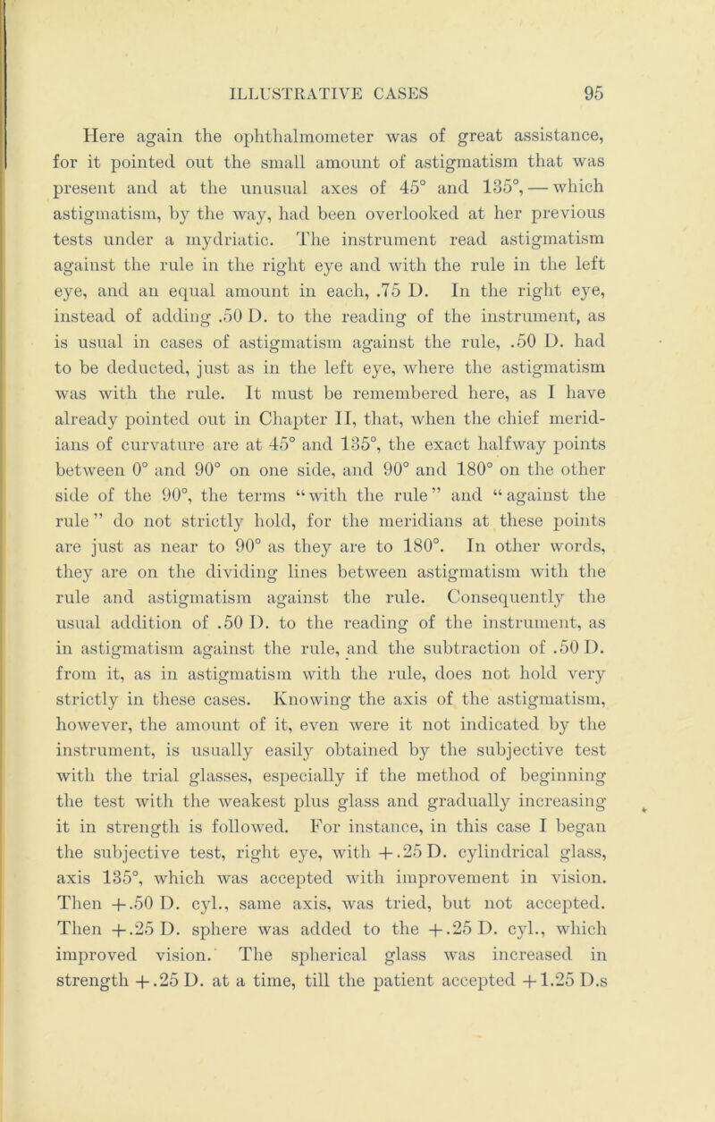 Here again the ophthalmometer Avas of great assistance, for it pointed out the small amount of astigmatism that was present and at the unusual axes of 45° and 135°, — which astigmatism, by the way, had been overlooked at her previous tests under a mydriatic. The instrument read astigmatism against the rule in the right eye and with the rule in the left eye, and an equal amount in each, .75 D. In the right eye, instead of adding .50 D. to the reading of the instrument, as is usual in cases of astigmatism against the rule, .50 D. had to be deducted, just as in the left eye, where the astigmatism was with the rule. It must be remembered here, as I have already pointed out in Chapter II, that, when the chief merid- ians of curvature are at 45° and 135°, the exact halfway points between 0° and 90° on one side, and 90° and 180° on the other side of the 90°, the terms “with the rule” and “against the rule ” do not strictly hold, for the meridians at these points are just as near to 90° as they are to 180°. In other words, they are on the dividing lines between astigmatism with the rule and astigmatism against the rule. Consequently the usual addition of .50 I), to the reading of the instrument, as in astigmatism against the rule, and the subtraction of .50 D. from it, as in astigmatism with the rule, does not hold very strictly in these cases. Knowing the axis of the astigmatism, however, the amount of it, even were it not indicated by the instrument, is usually easily obtained by the subjective test with the trial glasses, especially if the method of beginning the test with the weakest plus glass and gradually increasing it in strength is followed. For instance, in this case I began the subjective test, right eye, with + .25 D. cylindrical glass, axis 135°, which was accepted with improvement in vision. Then +.50 D. cyl., same axis, was tried, but not accepted. Then +.25 D. sphere was added to the +.25 D. cyl., which improved vision. The spherical glass was increased in strength + .25 D. at a time, till the patient accepted +1.25 D.s