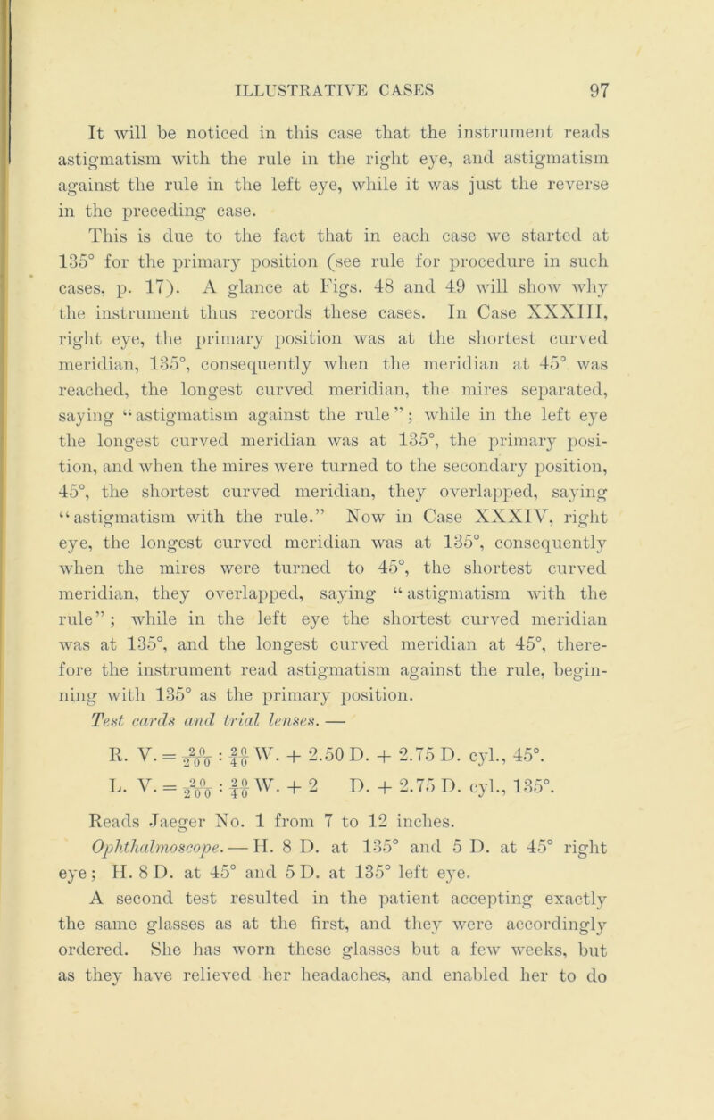 It will be noticed in this case that the instrument reads astigmatism with the rule in the right eye, and astigmatism against the rule in the left eye, while it was just the reverse in the preceding case. This is due to the fact that in each case we started at 135° for the primary position (see rule for procedure in such cases, p. 17). A glance at Figs. 48 and 49 will show why the instrument thus records these cases. In Case XXXIII, right eye, the primary position was at the shortest curved meridian, 135°, consequently when the meridian at 45° was reached, the longest curved meridian, the mires separated, saying “astigmatism against the rule”; while in the left eye the longest curved meridian was at 135°, the primary posi- tion, and when the mires were turned to the secondary position, 45°, the shortest curved meridian, the}1 overlapped, saying “astigmatism with the rule.” Now in Case XXXIV, right eye, the longest curved meridian was at 135°, consequently when the mires were turned to 45°, the shortest curved meridian, they overlapped, saying “ astigmatism with the rule”; while in the left eye the shortest curved meridian was at 135°, and the longest curved meridian at 45°, there- fore the instrument read astigmatism against the rule, begin- ning with 135° as the primary position. Test cards and trial lenses. — R. V. = 22/o : Jfw- + 2-50 D- + 2-75 D. cyl., 45°. L. V. = 22o°o : II W. + 2 D. + 2.75 D. cyl., 135°. Reads Jaeger No. 1 from 7 to 12 inches. o Ophthalmoscope. — H. 8 D. at 135° and 5 D. at 45° right eye; H. 8 4). at 45° and 5 4). at 135° left eye. A second test resulted in the patient accepting exactly the same glasses as at the first, and they were accordingly ordered. She has worn these glasses but a few weeks, but as they have relieved her headaches, and enabled her to do