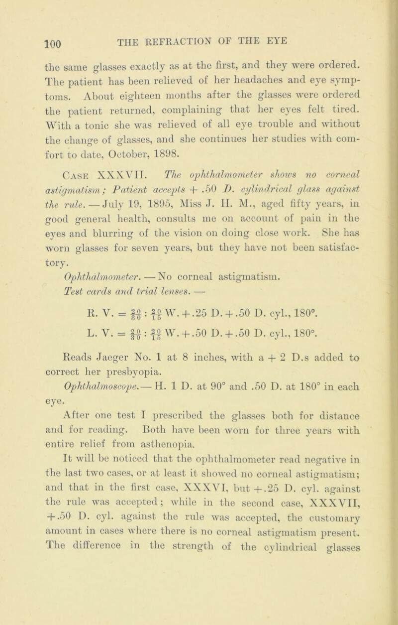 the same glasses exactly as at the first, and they were ordered. The patient has been relieved of her headaches and eye symp- toms. About eighteen months after the glasses were ordered the patient returned, complaining that her eyes felt tired. With a tonic she was relieved of all eye trouble and without the change of glasses, and she continues her studies with com- fort to date, October, 1898. Case XXXVIT. The ophthalmometer shows no corneal astigmatism; Patient accepts + .50 I). cylindrical glass against the rule.—July 19, 1895, Miss J. H. M., aged fifty years, in good general health, consults me on account of pain in the eyes and blurring of the vision on doing close work. She has worn glasses for seven years, but they have not been satisfac- tory. Ophthalmometer.—No corneal astigmatism. Test cards and trial lenses. — R. V. = : $£ W. + .25 IX+ .50 D. cyl., 180°. L. V. = |A : 20 w. + .50 D. + .50 I), cyl., 180°. Reads Jaeger No. 1 at 8 inches, with a + 2 D.s added to correct her presbyopia. Ophthalmoscope.— H. 1 D. at 90° and .50 D. at 180° in each eye. After one test I prescribed the glasses both for distance and for reading. Both have been worn for three years with entire relief from asthenopia. It will be noticed that the ophthalmometer read negative in the last two cases, or at least it showed no corneal astigmatism; and that in the first case, XXXVI, but+.25 D. cyl. against the rule was accepted; while in the second case, XXXVII, + .50 D. cyl. against the rule was accepted, the customary amount in cases where there is no corneal astigmatism present. The difference in the strength of the cylindrical glasses