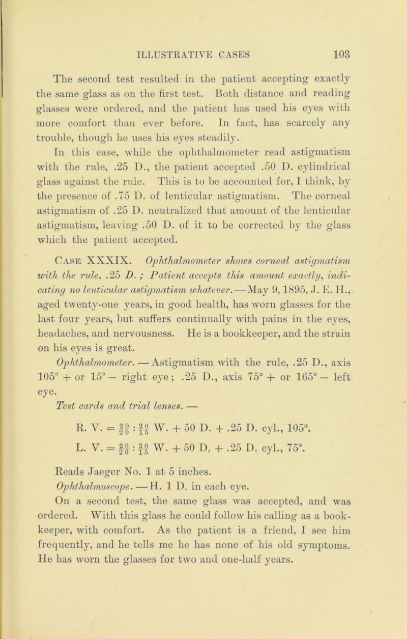 The second test resulted in the patient accepting exactly the same glass as on the first test. Both distance and reading glasses were ordered, and the patient has used his eyes with more comfort than ever before. In fact, has scarcely any trouble, though he uses his eyes steadily. In this case, while the ophthalmometer read astigmatism with the rule, .25 D., the patient accepted .50 D. cylindrical glass against the rule. This is to be accounted for, I think, by the presence of .75 D. of lenticular astigmatism. The corneal astigmatism of .25 D. neutralized that amount of the lenticular astigmatism, leaving .50 D. of it to be corrected by the glass which the patient accepted. Case XXXIX. Ophthalmometer slioivs corneal astigmatism with the rule, .25 I). ; Patient accepts this amount exactly, indi- cating no lenticular astigmatism lohatever.— May 9,1895, J. E. H., aged twenty-one years, in good health, has worn glasses for the last four years, but suffers continually with pains in the eyes, headaches, and nervousness. He is a bookkeeper, and the strain on his eyes is great. Ophthalmometer.—Astigmatism with the rule, .25 I)., axis 105° + or 15° — right eye; .25 I)., axis 75° + or 165°— left eye. Test cards and trial lenses. — R. V. = ||: -2| W. + 50 D. + .25 D. cyl., 105°. L. V. = ||: ff W. + 50 D.. + .25 D. cyl., 75°. Reads Jaeger No. 1 at 5 inches. Ophthalmoscope. — H. 1 D. in each eye. On a second test, the same glass was accepted, and was ordered. With this glass he could follow his calling as a book- keeper, with comfort. As the patient is a friend, I see him frequently, and he tells me he has none of his old symptoms. He has worn the glasses for two and one-half years.
