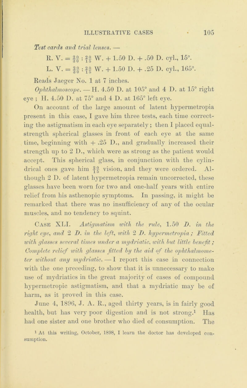 Test cards and trial lenses. — R. V. = ||: ff W. + 1.50 D. + .50 D. cyl., 15°. L. V. = f» : f o W. + 1.50 D. + -25 D. cyl., 165°. Reads Jaeger No. 1 at 7 inches. o Ophthalmoscope. — H. 4.50 D. at 105° and 4 D. at 15° right eye ; H. 4.50 D. at 75° and 4 I). at 165° left e}re. On account of the large amount of latent hypermetropia present in this case, I gave him three tests, each time correct- ing the astigmatism in each eye separately ; then 1 placed equal- strength spherical glasses in front of each eye at the same time, beginning with + .25 D., and gradually increased their strength up to 2 D., which were as strong as the patient would accept. This spherical glass, in conjunction with the cylin- drical ones gave him vision, and they were ordered. Al- though 2 D. of latent hypermetropia remain uncorrected, these glasses have been worn for two and one-lialf years with entire relief from his asthenopic symptoms. In passing, it might be remarked that there was no insufficiency of any of the ocular muscles, and no tendency to squint. i . Case XLI. Astigmatism with the rule, 1.50 I). in the right eye, and 2 D. in the left, with 2 I). hypermetropia ; Fitted with glasses several times under a mydriatic, with hut little benefit; Complete relief with glasses fitted by the aid of the ophthalmome- ter without any mydriatic. — I report this case in connection with the one preceding, to show that it is unnecessary to make use of mydriatics in the great majority of cases of compound hypermetropic astigmatism, and that a mydriatic may be of harm, as it proved in this case. June 4, 1896, J. A. II., aged thirty years, is in fairly good health, but has very poor digestion and is not strong.1 Has had one sister and one brother who died of consumption. The 1 At this writing, October, 1898, I learn the doctor has developed con- sumption.