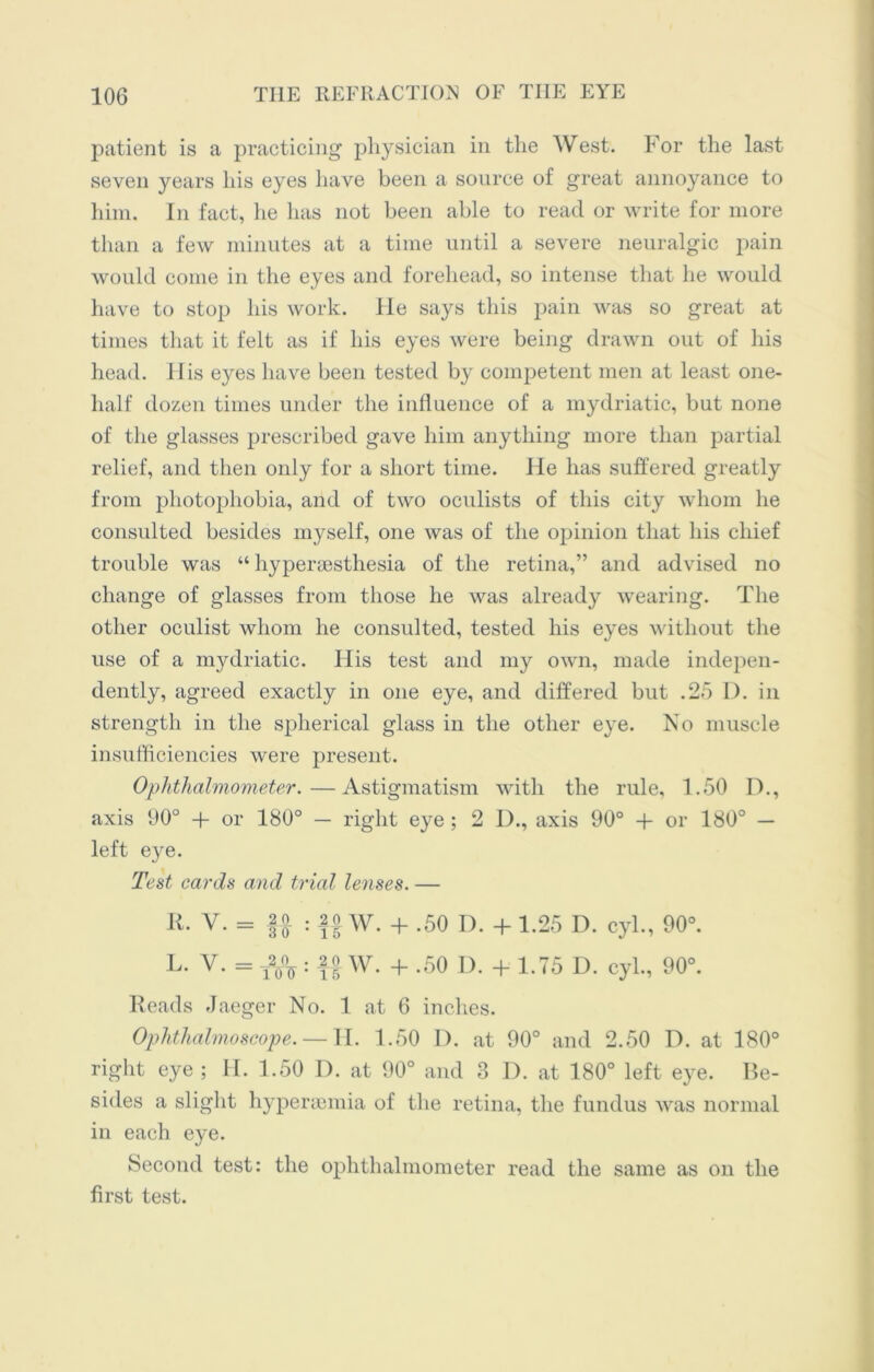 patient is a practicing physician in the West. For the last seven years his eyes have been a source of great annoyance to him. In fact, he has not been able to read or write for more than a few minutes at a time until a severe neuralgic pain would come in the eyes and forehead, so intense that he would have to stop his work. He says this pain was so great at times that it felt as if his eyes were being drawn out of His head. His eyes have been tested by competent men at least one- lialf dozen times under the influence of a mydriatic, but none of the glasses prescribed gave him anything more than partial relief, and then only for a short time. He has suffered greatly from photophobia, and of two oculists of this city whom he consulted besides myself, one was of the opinion that his chief trouble was “ hypersesthesia of the retina,” and advised no change of glasses from those he was already wearing. The other oculist whom he consulted, tested his eyes without the use of a mydriatic. His test and my own, made indepen- dently, agreed exactly in one eye, and differed but .25 D. in strength in the spherical glass in the other eye. No muscle insufficiencies were present. Ophthalmometer.—Astigmatism with the rule, 1.50 D., axis 90° + or 180° — right eye; 2 I)., axis 90° + or 180° — left eye. Test cards and trial lenses. — K. V. = |A : fo w. + .50 d. + 1.25 D. cyl., 90°. L. V. = T%: W. + .50 D. + 1.75 d. cyl., 90°. Reads Jaeger No. 1 at 6 inches. Ophthalmoscope. — II. 1.50 D. at 90° and 2.50 D. at 180° right eye ; II. 1.50 D. at 90° and 3 1). at 180° left eye. Be- sides a slight hypersemia of the retina, the fundus was normal in each eye. Second test: the ophthalmometer read the same as on the first test.