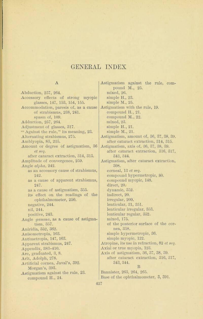 GENERAL INDEX A Abduction, 257, 264. Accessory effects of strong myopic glasses, 147, 153, 154, 155. Accommodation, paresis of, as a cause of strabismus, 238, 241. spasm of, 109. Adduction, 257, 264. Adjustment of glasses, 317. “ Against the rule,” its meaning, 23. Alternating strabismus, 275. Amblyopia, 83, 235. Amount or degree of astigmatism, 36 et seq. after cataract extraction, 314, 315. Amplitude of convergence, 259. Angle alpha, 242. as an accessory cause of strabismus, 242. as a cause of apparent strabismus, 247. as a cause of astigmatism, 355. its effect on the readings of the ophthalmometer, 250. negative, 244. nil, 244. positive, 243. Angle gamma, as a cause of astigma- tism, 357. Aniridia, 352, 362. Anisometropia, 163. Antimetropia, 147, 163. Apparent strabismus, 247. Appendix, 383-410. Arc, graduated, 3, 8. Arlt, Adolph, 278. Artificial cornea, Javal’s, 392. Morgan’s, 393. Astigmatism against the rule, 23. compound II., 24. Astigmatism against the rule, com- pound M., 25. mixed, 26. simple H., 23. simple M., 25. Astigmatism with the rule, 19. compound H., 21. compound M., 22. mixed, 23. simple II., 21. simple M., 21. Astigmatism, amount of, 36, 37, 38, 39. after cataract extraction, 314, 315. Astigmatism, axis of, 36, 37, 38, 39. after cataract extraction, 316, 317, 343, 344. Astigmatism, after cataract extraction, 308. corneal, 13 et seq. compound hypermetropic, 80. compound myopic, 148. direct, 20.- dynamic, 352. indirect, 20. irregular, 209. lenticular1, 31, 351. lenticular irregular, 353. lenticular regular, 352. mixed, 175. of the posterior surface of the cor- nea, 358. simple hypermetropic, 36. simple myopic, 122. Atropine, its use in refraction, 82 et seq. Axial or true myopia, 123. Axis of astigmatism, 36, 37, 38, 39. after cataract extraction, 316, 317, 343, 344. B Bannister, 263, 264, 265. Base of the ophthalmometer, 3, 391.