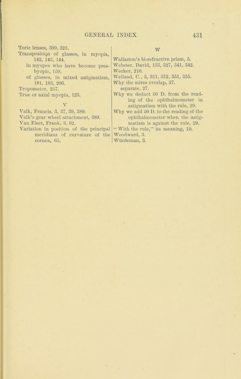 Toric lenses, 309, 323. Transposition of glasses, in myopia, 142, 143, 144. in myopes who have become pres- byopic, 159. of glasses, in mixed astigmatism, 181, 183, 20(5. Tropometer, 257. True or axial myopia, 123. Y Valk, Francis, 3, 37, 39, 389. Valk’s gear wheel attachment, 389. Van Fleet, Frank, 3, (52. Variation in position of the principal meridians of curvature of the cornea, 65. W Wallaston’s bi-refractive prism, 5. Webster, David, 133, 327, 341, 342. Wecker, 210. Weiland, C., 3, 311, 312, 351, 355. Why the mires overlap, 27. separate, 27. Why we deduct 50 D. from the read- ing of the ophthalmometer in astigmatism with the rule, 29. Why we add 50 D. to the reading of the ophthalmometer when the astig- matism is against the rule, 29. “ With the rule,” its meaning, 19. Woodward, 3. Wiirdeman, 3.