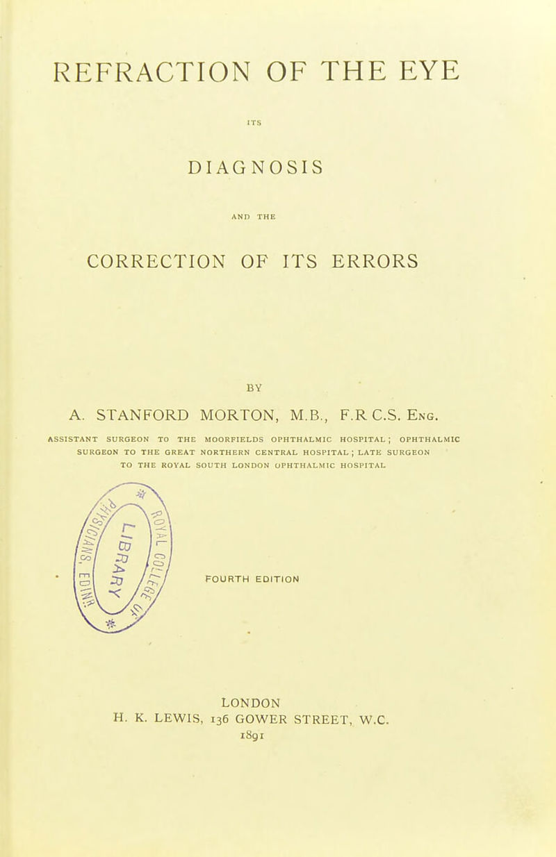 ITS DIAGNOSIS AND THE CORRECTION OF ITS ERRORS BY A. STANFORD MORTON, M.B., F.RC.S. Eng. ASSISTANT SURGEON TO THE MOORFIELDS OPHTHALMIC HOSPITAL ; OPHTHALMIC SURGEON TO THE GREAT NORTHERN CENTRAL HOSPITAL; LATE SURGEON TO THE ROYAL SOUTH LONDON OPHTHALMIC HOSPITAL FOURTH EDITION LONDON H. K. LEWIS, 136 GOWER STREET, W.C. 1891