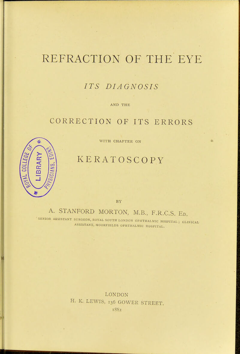 ITS DIAGNOSIS AND THE CORRECTION OF ITS ERRORS WITH CHAPTER ON KERATOSCOPY BY A. STANFORD MORTON, M.B., F.R.C.S. Ed. SENIOR ASSISTANT SURGEON, ROYAL SOUTH LONDON OPHTHALMIC HOSPITAL ; CLINICAL ASSISTANT, MOORF1ELDS OPHTHALMIC HOSPITAL. LONDON H. K. LEWIS, 136 GOWER STREET. 1881