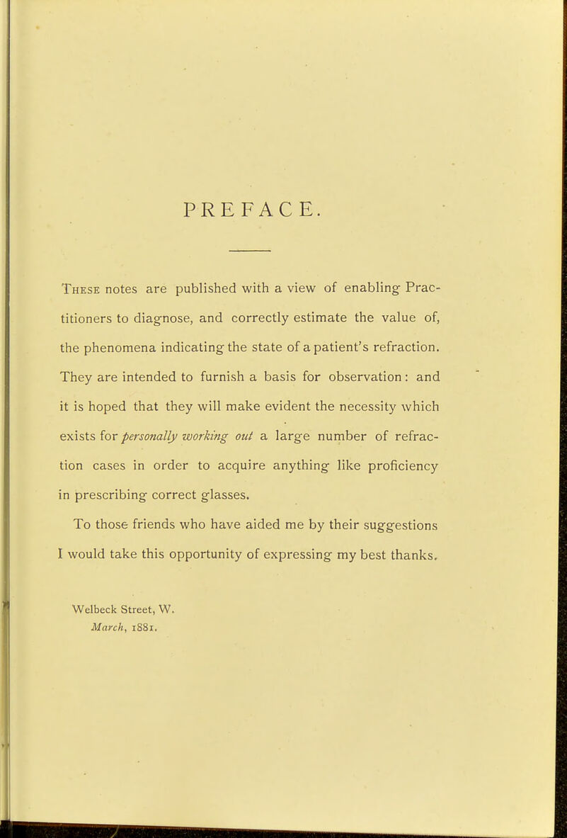 PREFACE. These notes are published with a view of enabling Prac- titioners to diagnose, and correctly estimate the value of, the phenomena indicating the state of a patient's refraction. They are intended to furnish a basis for observation: and it is hoped that they will make evident the necessity which exists for personally working out a large number of refrac- tion cases in order to acquire anything like proficiency in prescribing correct glasses. To those friends who have aided me by their suggestions I would take this opportunity of expressing my best thanks. Welbeck Street, W. March, 1881.