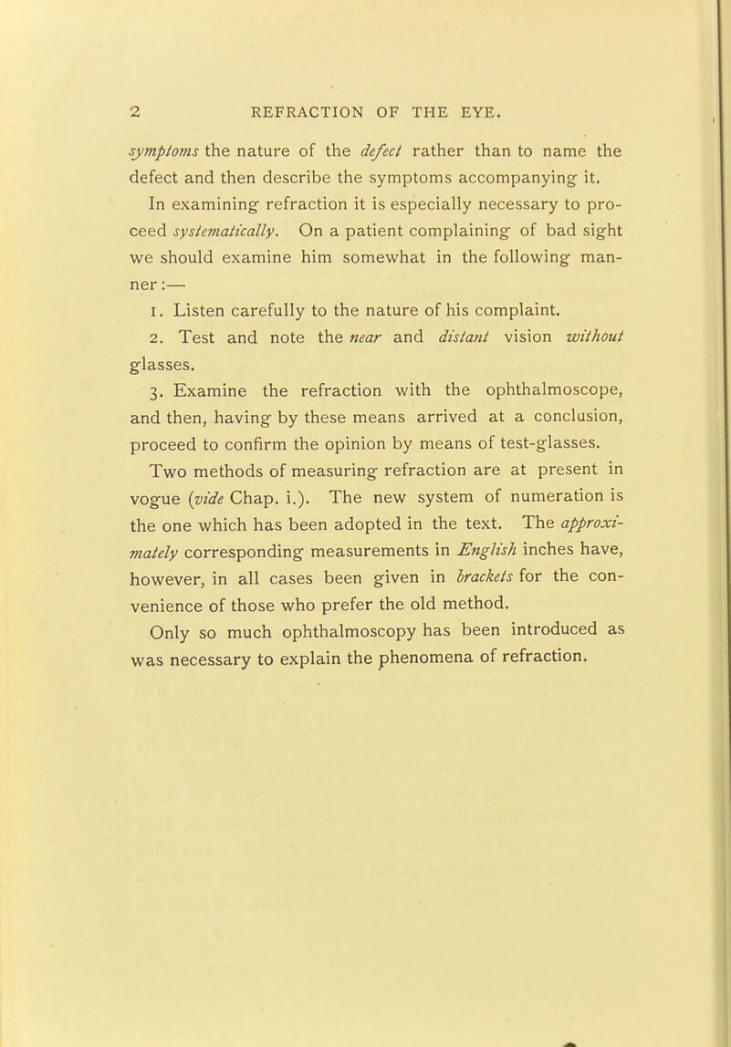 symptoms the nature of the defect rather than to name the defect and then describe the symptoms accompanying it. In examining- refraction it is especially necessary to pro- ceed systematically. On a patient complaining- of bad sight we should examine him somewhat in the following man- ner :— 1. Listen carefully to the nature of his complaint. 2. Test and note the near and distant vision without glasses. 3. Examine the refraction with the ophthalmoscope, and then, having by these means arrived at a conclusion, proceed to confirm the opinion by means of test-glasses. Two methods of measuring refraction are at present in vogue {vide Chap. i.). The new system of numeration is the one which has been adopted in the text. The approxi- mately corresponding measurements in English inches have, however, in all cases been given in brackets for the con- venience of those who prefer the old method. Only so much ophthalmoscopy has been introduced as was necessary to explain the phenomena of refraction.