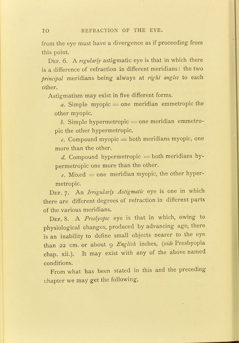 from the eye must have a divergence as if proceeding- from this point. Def. 6. A regularly astigmatic eye is that in which there is a difference of refraction in different meridians: the two principal meridians being always at right angles to each other. Astigmatism may exist in five different forms. a. Simple myopic = one meridian emmetropic the other myopic. b. Simple hypermetropic = one meridian emmetro- pic the other hypermetropic. c. Compound myopic = both meridians myopic, one more than the other. d. Compound hypermetropic = both meridians hy- permetropic one more than the other. e. Mixed = one meridian myopic, the other hyper- metropic. Def. 7. An Irregularly Astigmatic eye is one in which there are different degrees of refraction in different parts of the various meridians. Def. 8. A Presbyopic eye is that in which, owing to physiological changes, produced by advancing age, there is an inability to define small objects nearer to the eye than 22 cm. or about 9 English inches, (vide Presbyopia chap. xii.). It may exist with any of the above named conditions. From what has been stated in this and the preceding chapter we may get the following,