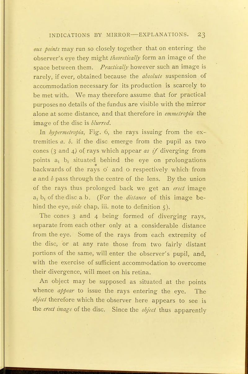 ous points may run so closely together that on entering the observer's eye they might theoretically form an image of the space between them. Practically however such an image is rarely, if ever, obtained because the absolute suspension of accommodation necessary for its production is scarcely to be met with. We may therefore assume that for practical purposes no details of the fundus are visible with the mirror alone at some distance, and that therefore in emmetropia the image of the disc is blurred. In hypermetropia, Fig. 6, the rays issuing from the ex- tremities a. b. if the disc emerge from the pupil as two cones (3 and 4) of rays which appear as if diverging from points a1 b: situated behind the eye on prolongations backwards of the rays o' and o respectively which from a and b pass through the centre of the lens. By the union of the rays thus prolonged back we get an erect image ax bj of the disc a b. (For the distance of this image be- hind the eye, vide chap. iii. note to definition 5). The cones 3 and 4 being formed of diverging rays, separate from each other only at a considerable distance from the eye. Some of the rays from each extremity of the disc, or at any rate those from two fairly distant portions of the same, will enter the observer's pupil, and, with the exercise of sufficient accommodation to overcome their divergence, will meet on his retina. An object may be supposed as situated at the points whence appear to issue the rays entering the eye. The object therefore which the observer here appears to see is the erect image of the disc. Since the object thus apparently