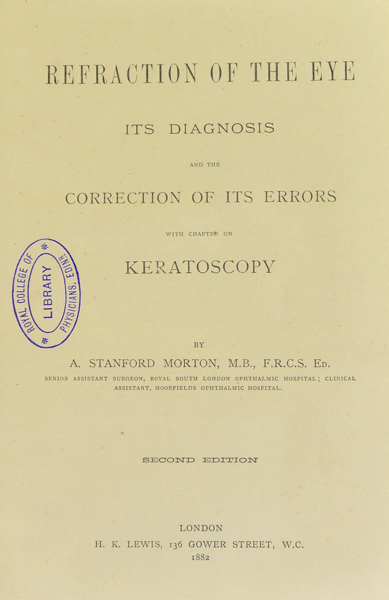 ITS DIAGNOSIS AND THE CORRECTION OF ITS ERRORS WITH CHAPTER ON KERATOSCOPY BY STANFORD MORTON, M.B., F.R.C.S. Ed. SENIOR ASSISTANT SURGEON, ROYAL SOUTH LONDON OPHTHALMIC HOSPITAL; CLINICAL ASSISTANT, MOORFIELDS OPHTHALMIC HOSPITAL. SECOND EDITION A. LONDON H. K. LEWIS, 136 GOWER STREET, W.C. 1882