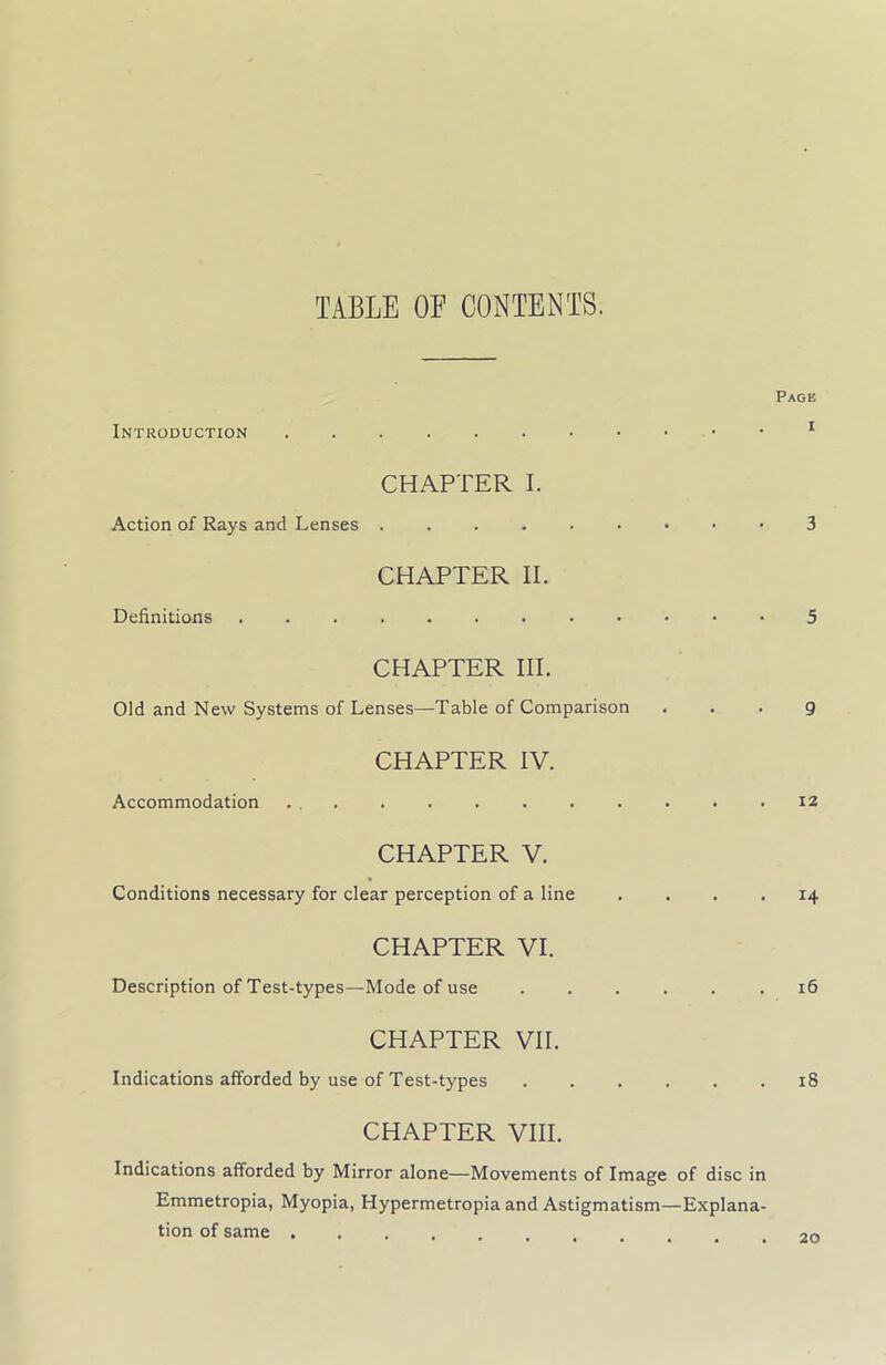 TABLE OF CONTENTS. Page Introduction 1 CHAPTER I. Action of Rays and Lenses 3 CHAPTER II. Definitions 5 CHAPTER III. Old and New Systems of Lenses—Table of Comparison . . . g CHAPTER IV. Accommodation ... . . . . . . . . .12 CHAPTER V. Conditions necessary for clear perception of a line .... 14 CHAPTER VI. Description of Test-types—Mode of use ...... 16 CHAPTER VII. Indications afforded by use of Test-types 18 CHAPTER VIII. Indications afforded by Mirror alone—Movements of Image of disc in Emmetropia, Myopia, Hypermetropia and Astigmatism—Explana- tion of same .20