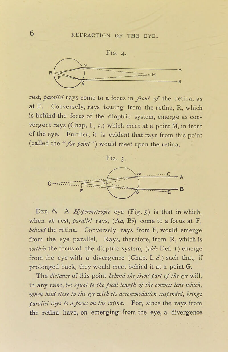 Fig. 4. rest, parallel rays come to a focus in front of the retina, as at F. Conversely, rays issuing from the retina, R, which is behind the focus of the dioptric system, emerge as con- vergent rays (Chap. I., c.) which meet at a point M, in front of the eye. Further, it is evident that rays from this point (called the “far point”) would meet upon the retina. Fig. 5. Def. 6. A Hypermetropic eye (Fig. 5) is that in which, when at rest, parallel rays, (Aa, B<5) come to a focus at F, behind the retina. Conversely, rays from F, would emerge from the eye parallel. Rays, therefore, from R, which is within the focus of the dioptric system, (vide Def. 1) emerge from the eye with a divergence (Chap. I. d.) such that, if prolonged back, they would meet behind it at a point G. The distance of this point behind the front part of the eye will, in any case, be equal to the focal length 0/ the convex lens which, when held close to the eye with its accommodation suspended, brings parallel rays to a focus on the retina. For, since the rays from the retina have, on emerging from the eye, a divergence