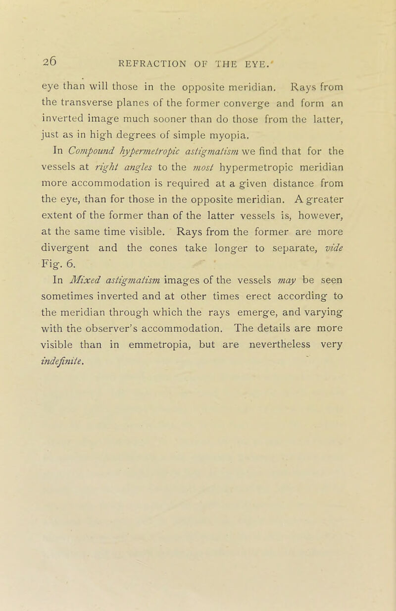 eye than will those in the opposite meridian. Rays from the transverse planes of the former converge and form an inverted image much sooner than do those from the latter, just as in high degrees of simple myopia. In Compound hypermetropic astigmatism we find that for the vessels at right angles to the most hypermetropic meridian more accommodation is required at a given distance from the eye, than for those in the opposite meridian. A greater extent of the former than of the latter vessels is, however, at the same time visible. Rays from the former are more divergent and the cones take longer to separate, vide Fig. 6. In Mixed astigmatism images of the vessels may be seen sometimes inverted and at other times erect according to the meridian through which the rays emerge, and varying with the observer’s accommodation. The details are more visible than in emmetropia, but are nevertheless very indefinite.