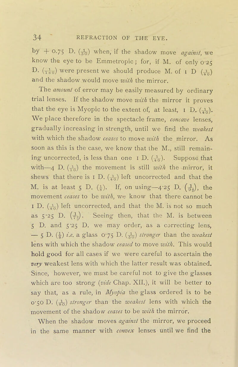 by + 0.75 D. (-Aj) when, if the shadow move against, we know the eye to be Emmetropic; for, if M. of only 0-25 D. (rbs) were present we should produce M. of 1 D (a_) and the shadow would move with the mirror. The amount of error may be easily measured by ordinary trial lenses. If the shadow move with the mirror it proves that the eye is Myopic to the extent of, at least, 1 D. (a_). We place therefore in the spectacle frame, concave lenses, gradually increasing in strength, until we find the weakest with which the shadow ceases to move with the mirror. As soon as this is the case, we know that the M., still remain- ing uncorrected, is less than one 1 D. (AL-). Suppose that with—4 D. (al.) the movement is still with the mirror, it shews that there is 1 D. (a_) left uncorrected and that the M. is at least 5 D. (i). If, on using—4-25 D. (4a), the movement ceases to be with, we know that there cannot be I D. (Ag-) left uncorrected, and that the M. is not so much as 5-25 D. (y2). Seeing then, that the M. is between 5 D. and 5’25 D. we may order, as a correcting lens, — 5 D. (^) i.e. a glass 0-75 D. (Aj) stro?iger than the weakest lens with which the shadow ceased to move with. This would hold good for all cases if we were careful to ascertain the very weakest lens with which the latter result was obtained. Since, however, we must be careful not to give the glasses which are too strong (vide Chap. XII.), it will be better to say that, as a rule, in Myopia the glass ordered is to be o-50 D. (4&) stronger than the weakest lens with which the movement of the shadow ceases to be with the mirror. When the shadow moves against the mirror, we proceed in the same manner with convex lenses until we find the