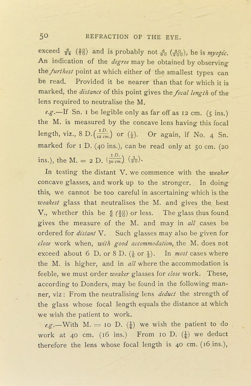 exceed ^ (f$) and is probably not (^j), he is myopic. An indication of the degree may be obtained by observing thq furthest point at which either of the smallest types can be read. Provided it be nearer than that for which it is marked, the distatice of this point gives the focal length of the lens required to neutralise the M. e.g.—If Sn. i be legible only as far off as 12 cm. (5 ins.) the M. is measured by the concave lens having this focal length, viz., 8D.(^j or (*). Or again, if No. 4 Sn. marked for 1 D. (40 ins.), can be read only at 50 cm. (20 i D, v / - \ ins.), the M. = 2 D. (50 cm.) \sT<T/’ In testing the distant V. we commence with the weaker concave glasses, and work up to the stronger. In doing this, we cannot be too careful in ascertaining which is the weakest glass that neutralises the M. and gives the best V., whether this be § (§§) or less. The glass thus found gives the measure of the M. and may in all cases be ordered for distant V. Such glasses may also be given for close work when, with good accommodation, the M. does not exceed about 6 D. or 8 D. (i or i). In most cases where the M. is higher, and in all where the accommodation is feeble, we must order weaker glasses for close work. These, according to Donders, may be found in the following man- ner, viz: From the neutralising lens deduct the strength of the glass whose focal length equals the distance at which we wish the patient to work. e.g.—With M. = 10 D. (1) we wish the patient to do work at 40 cm. (16 ins.) From 10 D. (£) we deduct therefore the lens whose focal length is 40 cm. (16 ins.),