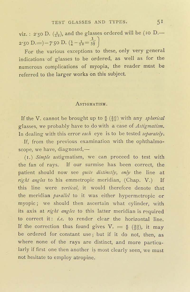 viz. : 2-50 D. (XL-), and the glasses ordered will be (10 D.— For the various exceptions to these, only very general indications of glasses to be ordered, as well as for the numerous complications of myopia, the reader must be referred to the larger works on this subject. If the V. cannot be brought up to f- (f§) with any spherical glasses, we probably have to do with a case of Astigmatism. In dealing with this error each eye is to be tested separately. If, from the previous examination with the ophthalmo- scope, we have, diagnosed,—• (1.) Simple astigmatism, we can proceed to test with the fan of rays. If our surmise has been correct, the patient should now see quite distinctly, only the line at right angles to his emmetropic meridian, (Chap. V.) If this line were vertical, it would therefore denote that the meridian parallel to it was either hypermetropic or myopic; we should then ascertain what cylinder, with its axis at right angles to this latter meridian is required to correct it: i.e. to render clear the horizontal line. If the correction thus found gives V. = £ (!g), it may be ordered for constant use; but if it do not, then, as where none of the rays are distinct, and more particu- larly if first one then another is most clearly seen, we must not hesitate to employ atropine. Astigmatism.