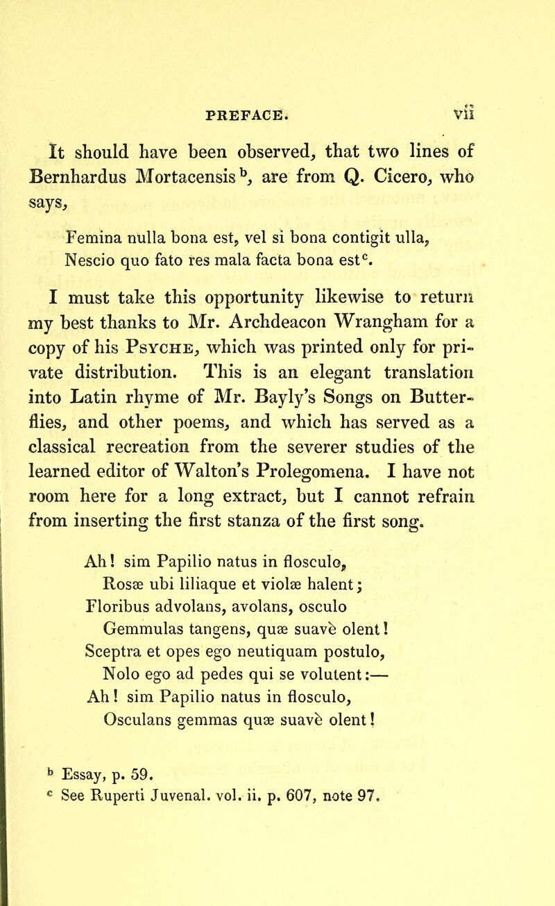 It should have been observed^ that two lines of Bernhardus Mortacensis are from Q. Cicero, who says, Femina nulla bona est, vel si bona contigit ulla, Nescio quo fato res mala facta bona est^. I must take this opportunity likewise to return my best thanks to Mr. Archdeacon Wrangham for a copy of his Psyche^ which was printed only for pri- vate distribution. This is an elegant translation into Latin rhyme of Mr. Bayly's Songs on Butter- flies, and other poems^ and which has served as a classical recreation from the severer studies of the learned editor of Waltons Prolegomena. I have not room here for a long extract^ but I cannot refrain from inserting the first stanza of the first song. Ah! sim Papilio natus in flosculo, Rosse ubi liliaque et violae halent; Floribus advolans, avolans, osculo Gemmulas tangens, quse suavfe olent! Sceptra et opes ego neutiquam postulo, Nolo ego ad pedes qui se volutent:— Ah ! sim Papilio natus in flosculo, Osculans gemmas quae suavb olent! ^ Essay, p. 59. <^ See Ruperti Juvenal. vol. ii. p. 607, note 97.