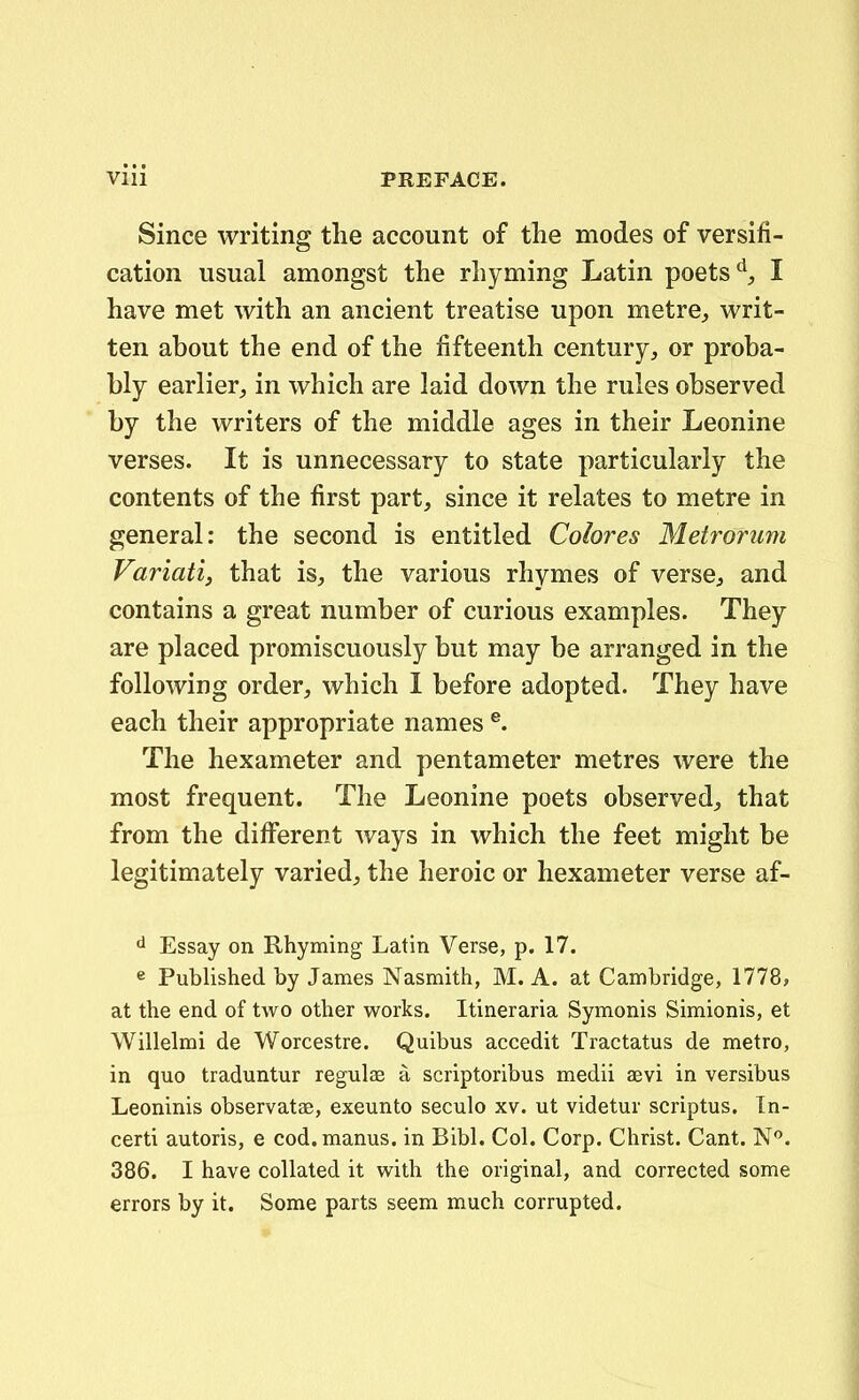 Since writing tlie account of tlie modes of versifi- cation usual amongst the rhyming Latin poets'^, I have met with an ancient treatise upon metrCj, writ- ten about the end of the fifteenth century, or proba- bly earlier, in which are laid down the rules observed by the writers of the middle ages in their Leonine verses. It is unnecessary to state particularly the contents of the first part, since it relates to metre in general: the second is entitled Colores Metrorum Variatij that is, the various rhymes of versC;, and contains a great number of curious examples. They are placed promiscuously but may be arranged in the following order, which I before adopted. They have each their appropriate names ®. The hexameter and pentameter metres were the most frequent. The Leonine poets observed^ that from the diiferent ways in which the feet might be legitimately varied^ the heroic or hexameter verse af- <i Essay on Rhyming Latin Verse, p. 17. e Published by James Nasmith, M. A. at Cambridge, 1778, at the end of two other works. Itineraria Symonis Simionis, et Willelmi de Worcestre. Quibus accedit Tractatus de metro, in quo traduntur regulas a scriptoribus medii aevi in versibus Leoninis observatae, exeunto seculo xv. ut videtur scriptus. In- certi autoris, e cod.manus. in Bibl. Col. Corp. Christ. Cant. N. 386. I have coUated it with the original, and corrected some errors by it. Some parts seem much corrupted.