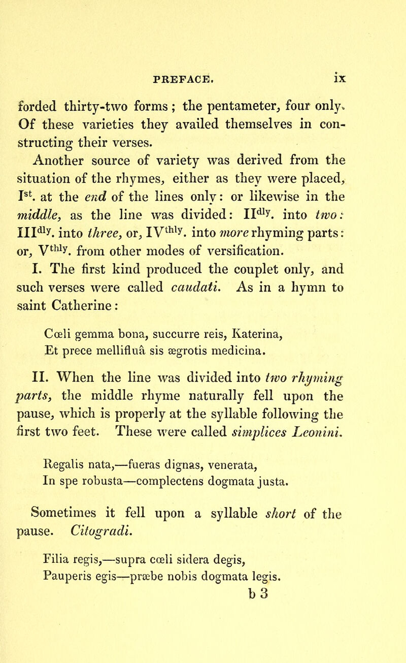 forded thirty-two forms ; the pentameter^ four only. Of these varieties they availed themselves in con- structing their verses. Another source of variety was derived from the situation of the rhymes^, either as they were placed, P^. at the e7id of the lines only: or likewise in the middle, as the line was divided: IF^y. into two: Ill^^y. into three, or, IV^^^y. into more rhyming parts: or^, ythiy^ fYom other modes of versification. I. The lirst kind produced the couplet only, and such verses were called caudati. As in a hymn to saint Catherine: Coeli gemma bona, succurre reis, Katerina, Et prece melliflua sis segrotis medicma. II. When the line was divided into two rhyming parts, the middle rhyme naturally fell upon the pause, which is properly at the syllable following the first two feet. These were called simplices Leonini. Regalis nata,—fueras dignas, venerata, In spe robusta—complectens dogmata justa. Sometimes it fell upon a syllable short of the pause. Citogradi. Filia regis,—supra coeli sidera degis, Pauperis egis—proebe nobis dogmata legis. b3