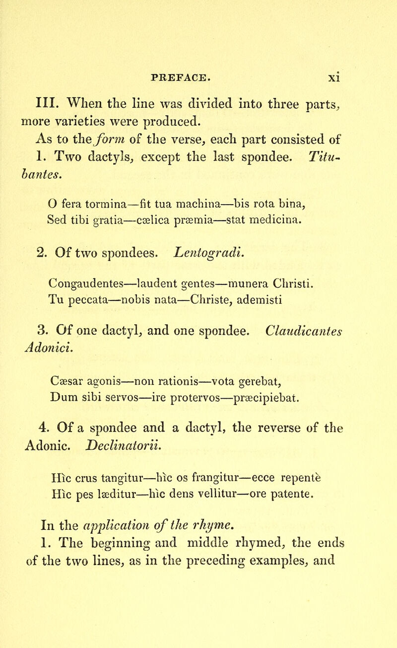 III. When the line was divided into three parts, more varieties were produced. As to the form of the verse, each part consisted of 1. Two dactylsj except the last spondee. Titu- bantes. O fera torraina—fit tua machina—bis rota bina, Sed tibi gratia—ceelica prsemia—stat medicina. 2. Of two spondees. Le?itogradi. Congaudentes—laudent gentes—munera Christi. Tu peccata—nobis nata—Christe, aderaisti 3. Of one dactyl, and one spondee. Claiidicantes Adonici. Caesar agonis—non rationis—vota gerebat, Dum sibi servos—ire protervos—prsecipiebat. 4. Of a spondee and a dactyl, the reverse of the Adonic. Declinatorii, Hic crus tangitur—hic os frangitur—ecce repente Hic pes laeditur—hic dens vellitur—ore patente. In the application of the rhyme. 1. The beginning and middle rhymed, the ends of the two linesj as in the preceding examples^ and