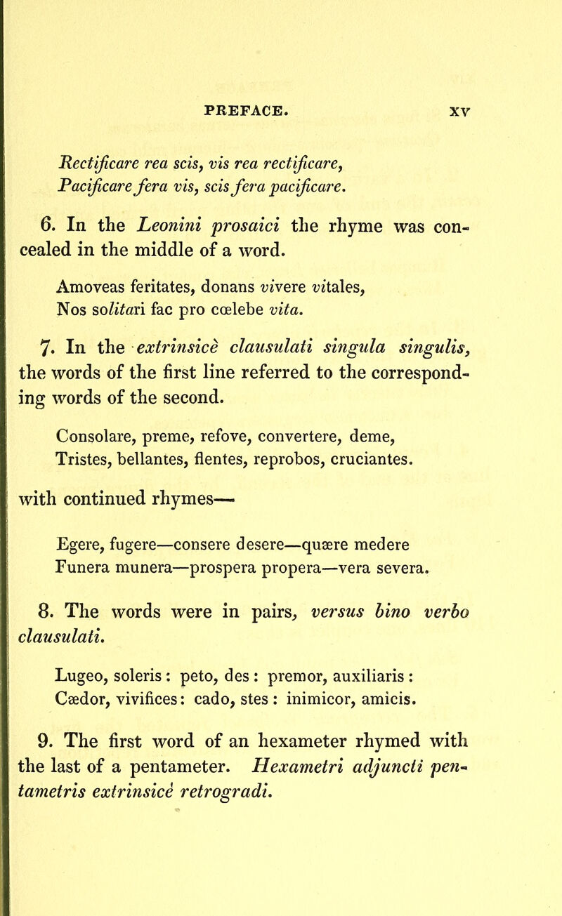 Rectificare rea scis, vis rea rectificare, Pacijicarefera vis, scisfera pacificare. 6. In the Leonini prosaici tlie rhyme was con- cealed in the middle of a word. Amoveas feritates, donans ■yivere t^itales, Nos solitan fac pro coelebe vita. 7. In the ecctrinsice clausulati singula singulis, the words of the first line referred to the correspond- ing words of the second. Consolare, preme, refove, convertere, deme, Tristes, bellantes, flentes, reprobos, cruciantes. with continued rhymes— Egere, fugere—consere desere—quaere medere Funera munera—prospera propera—vera severa. 8. The words were in pairs, versus bino verho clausulati. Lugeo, soleris : peto, des : premor, auxiliaris : Caedor, vivifices: cado, stes : inimicor, amicis. 9. The first word of an hexameter rhymed with the last of a pentameter. Hexametri adjuncii pe^i- tametris extrinsice retrogradi.