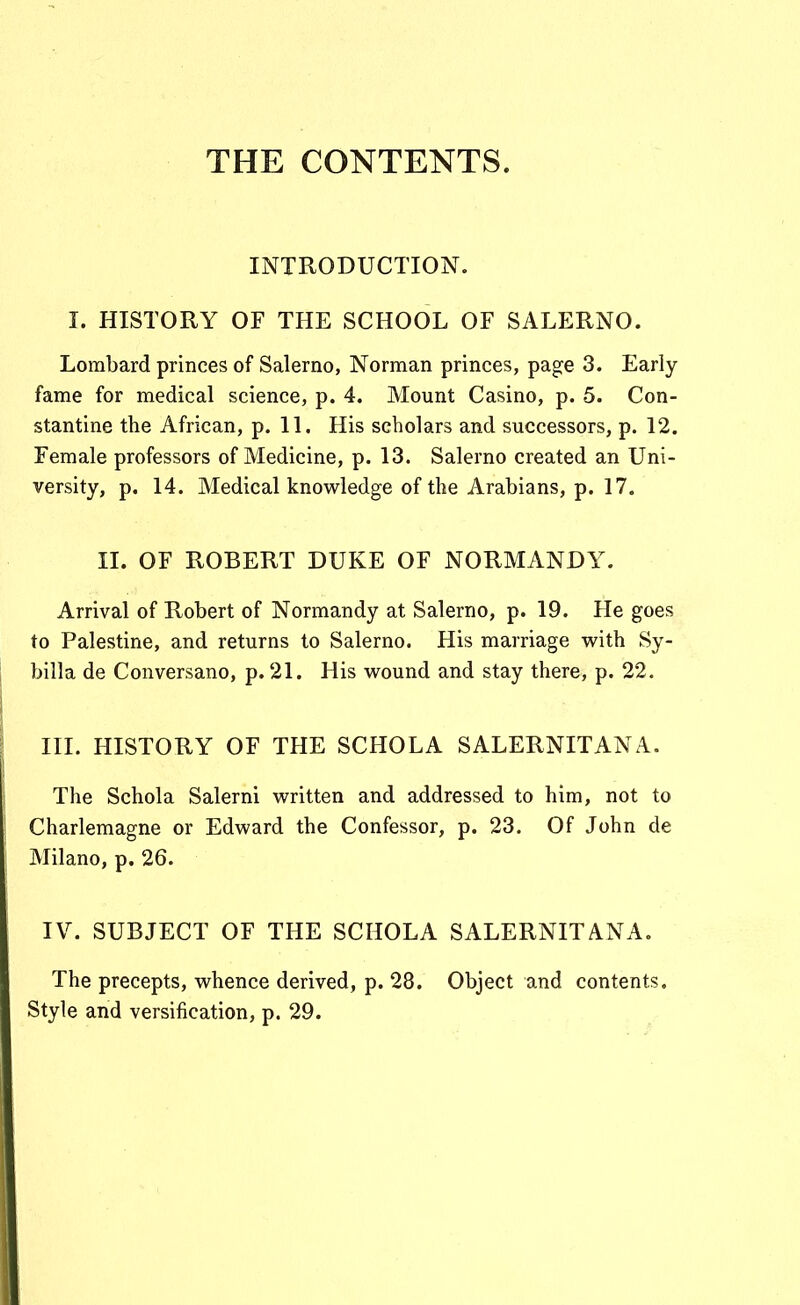 THE CONTENTS. INTRODUCTION. I. HISTORY OF THE SCHOOL OF SALERNO. Lorabard princes of Salerno, Norman princes, pag^e 3. Early fame for medical science, p. 4. Mount Casino, p. 5. Con- stantine the African, p. 11. His scholars and successors, p. 12. Female professors of Medicine, p. 13. Salerno created an Uni- versity, p. 14. Medical knowledge of the Arabians, p. 17. II. OF ROBERT DUKE OF NORMANDY. Arrival of Robert of Normandy at Salerno, p. 19. He goes to Palestine, and returns to Salerno. His marriage with Sy- billa de Conversano, p. 21. His wound and stay there, p. 22. III. HISTORY OF THE SCHOLA SALERNITANA. The Schola Salerni written and addressed to him, not to Charlemagne or Edward the Confessor, p. 23. Of John de Milano, p. 26. IV. SUBJECT OF THE SCHOLA SALERNITANA. The precepts, whence derived, p. 28. Object and contents. Style and versification, p. 29.