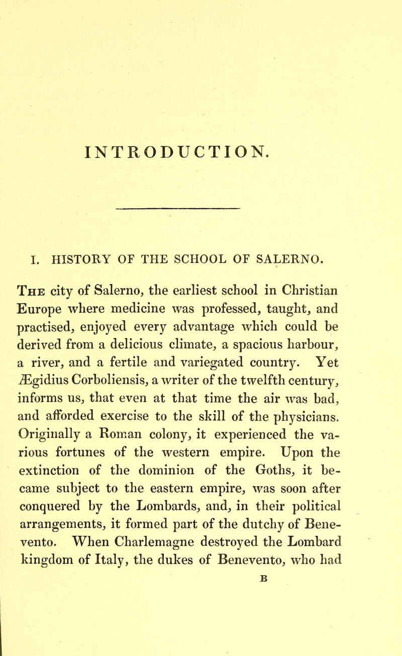 INTRODUCTION. I. HISTORY OF THE SCHOOL OF SALERNO. The city of Salerno, tlie earliest school in Christian Europe where medicine was professed, taught, and practised, enjoyed every advantage which could be derived from a delicious climate^ a spacious harbour, a river, and a fertile and variegated country. Yet ZEgidius Corboliensisj a writer of the twelfth century, informs US;, that even at that time the air was bad, and afForded exercise to the skill of the physicians. Originally a Roman colony, it experienced the va- rious fortunes of the western empire. Upon the extinction of the dominion of the Goths, it be- came subject to the eastern empire, was soon after conquered by the Lombards^ and^ in their political arrangements, it formed part of the dutchy of Bene- vento. When Charlemagne destroyed the Lombard kingdom of Italy, the dukes of Benevento, who had