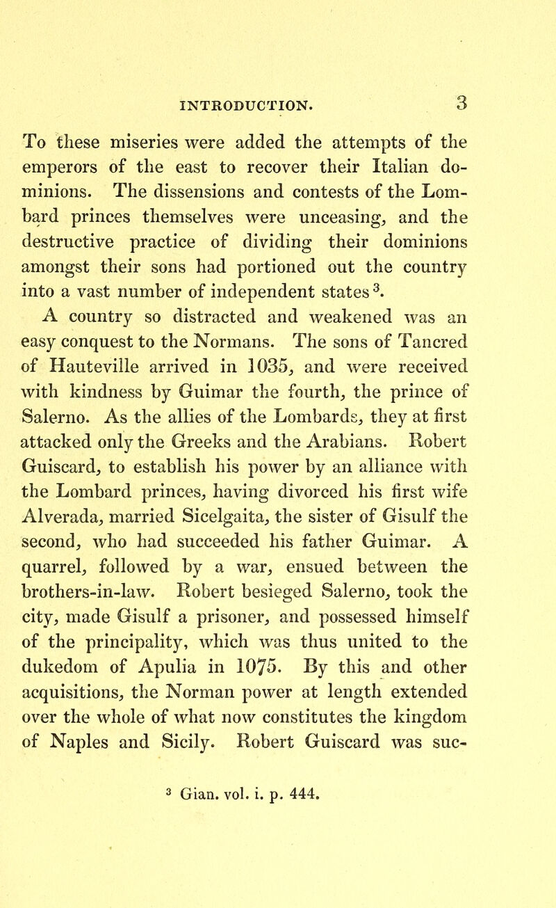 To these miseries were added tlie attempts of the emperors of tlie east to recover their Italian do- minions. The dissensions and contests of the Lom- bard princes themselves were unceasing^ and the destructive practice of dividing their dominions amongst their sons had portioned out the country into a vast number of independent states A country so distracted and weakened was an easy conquest to the Normans. The sons of Tancred of Hauteville arrived in 1035^ and were received with kindness by Guimar the fourth^ the prince of Salerno. As the allies of the Lombards, they at first attacked only the Greeks and the Arabians. Robert Guiscard, to establish his power by an aliiance with the Lombard princes^ having divorced his first wife Alverada, married Sicelgaita;, the sister of Gisulf the second, who had succeeded his father Guimar. A quarrel, followed by a war^ ensued between the brothers-iri-law. Robert besieged SalernO;, took the city, made Gisulf a prisoner;, and possessed himself of the principality, which was thus united to the dukedom of Apulia in 1075. By this and other acquisitionsj, the Norman power at length extended over the whole of what now constitutes the kingdom of Naples and Sicily. Robert Guiscard Avas suc-