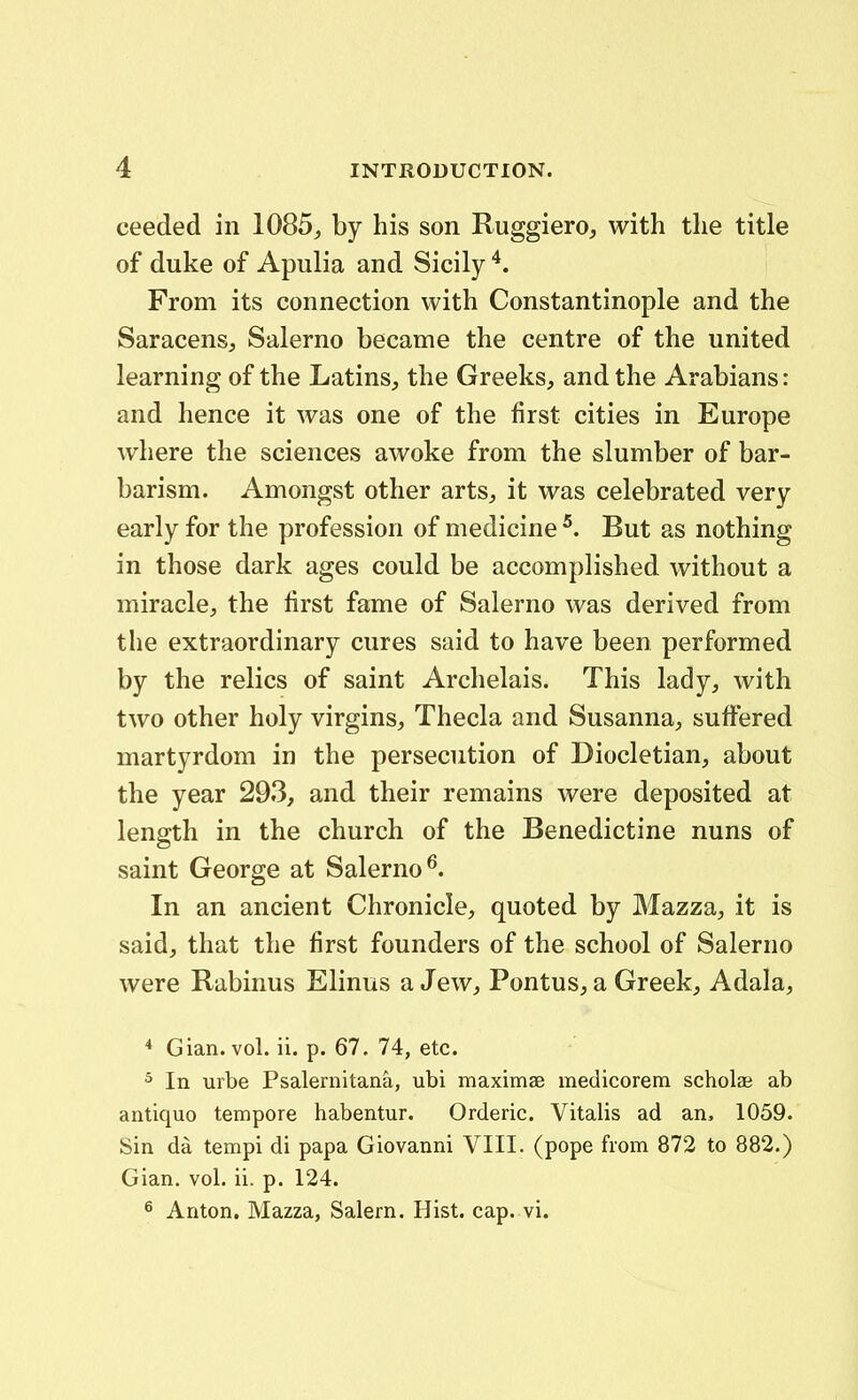 ceeded iii 1085, by his son Ruggiero, with the title of duke of Apulia and Sicily From its connection with Constantinople and the Saracensj Salerno became the centre of the united learning of the LatinS;, the Greeks, and the Arabians: and hence it was one of the first cities in Europe where the sciences awoke from the slumber of bar- barism. Amongst other arts, it was celebrated very early for the profession of medicine But as nothing in those dark ages could be accomplished without a miracle, the first fame of Salerno was derived from the extraordinary cures said to have been performed by the relics of saint Archelais. This lady, with two other holy virgins, Thecla and Susanna, sufFered martyrdom in the persecution of Diocletian, about the year 293, and their remains were deposited at length in the church of the Benedictine nuns of saint George at Salerno^. In an ancient Chronicle, quoted by Mazza, it is said, that the first founders of the school of Salerno were Rabinus Elinus a Jew, Pontus, a Greek, Adala, * Gian. vol. ii. p. 67. 74, etc. ^ In urbe Psalernitana, ubi maximae medicorem scholae ab antiquo tempore habentur. Orderic. Vitalis ad an, 1059. Sin da tempi di papa Giovanni VIII. (pope from 872 to 882.) Gian. vol. ii. p. 124. 6 Anton. Mazza, Salern. Hist. cap. vi.