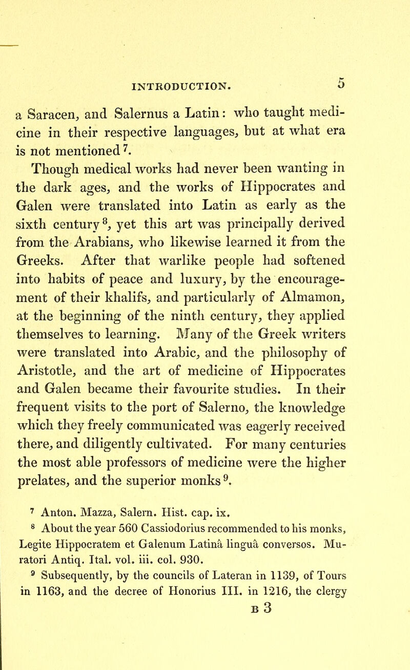 a Saracen, and Salernus a Latin: who taught medi- cine in their respective languages, but at what era is not mentioned Though medical works had never been wanting in the dark ages, and the works of Hippocrates and Galen were translated into Latin as early as the sixth century yet this art was principally derived from the Arabians, v/ho likewise learned it from the Greeks. After that warlike people had softened into habits of peace and luxury, by the encourage- ment of their khalifs, and particularly of Almamon, at the beginning of the ninth century, they applied themselves to learning. Many of the Greek writers were translated into Arabic;, and the philosophy of Aristotle, and the art of medicine of Hippocrates and Galen became their favourite studies. In their frequent visits to the port of Salerno, the knowledge which they freely communicated was eageriy received there, and diligently cultivated. For many centuries the most able professors of medicine were the higher prelates, and the superior monks 7 Anton. Mazza, Salern. Hist. cap. ix. 8 About the year 560 Cassiodorius recommended to his monks, Legite Hippocratem et Galenum Latina lingua conversos. Mu- ratori Antiq. Ital. voL iii. coL 930. ^ Subsequently, by the councils of Lateran in 1139, of Tours in 1163, and the decree of Honorius III. in 1216, the clergy b3