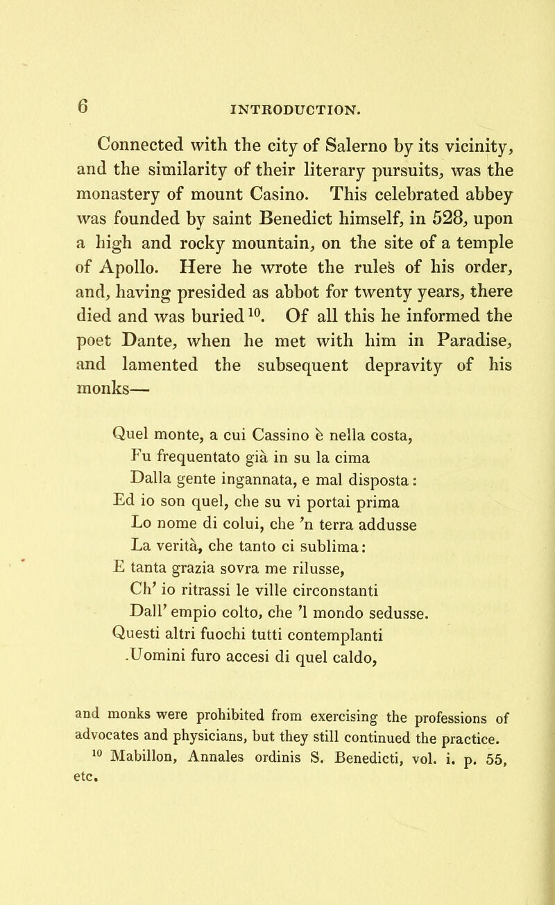 Connected with the city of Salerno by its vicinity, and the similarity of their literary pursuits, was the monastery of mount Casino. This celehrated abbey was founded by saint Benedict himself, in 528, upon a high and rocky mountain, on the site of a temple of Apollo. Here he wrote the rules of his order, and, having presided as abbot for twenty years, there died and was buried ^^. Of all this he informed the poet Dante, when he met with him in Paradise, and lamented the subsequent depravity of his monks— Quel monte, a cui Cassino nella costa, Fu frequentato gia in su la cima Dalla gente ingannata, e mal disposta: Ed io son quel, che su vi portai prima Lo nome di colui, che 'n terra addusse La verita, che tanto ci sublima: E tanta grazia sovra me rilusse, Ch' io ritrassi le ville circonstanti Dall' empio colto, che '1 mondo sedusse. Questi altri fuochi tutti contemplanti .Uomini furo accesi di quel caldo, and monks were prohibited from exercising the professions of advocates and physicians, but they still continued the practice. 10 Mabillon, Annales ordinis S. Benedicti, vol. i. p. 55, etc.