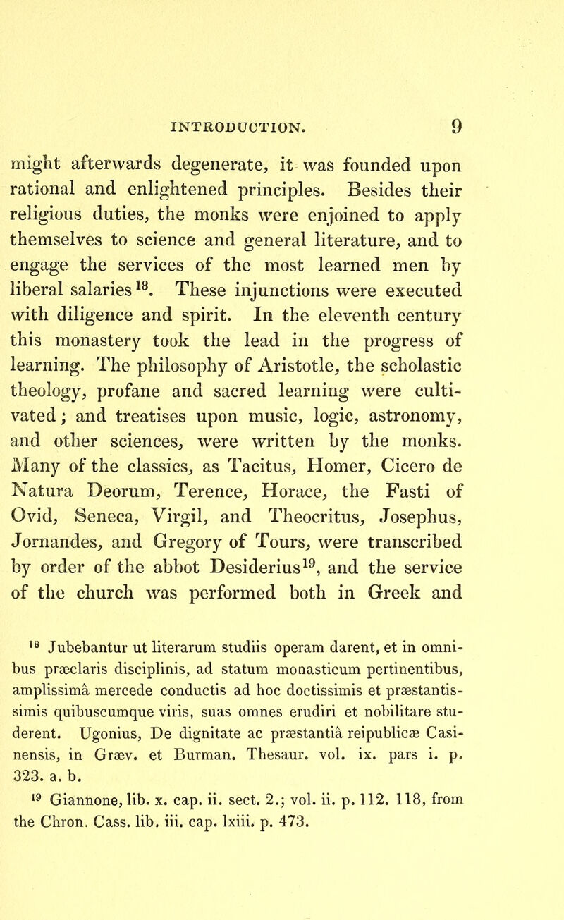 might afterwards degenerate, it was founded upon rational and enlightened principles. Besides their religious duties, the monks were enjoined to apply themselves to science and general literature, and to engage the services of the most learned men by liberal salaries ^^. These injunctions were executed with diligence and spirit. In the eleventh century this monastery took the lead in the progress of learning. The philosophy of Aristotle, the scholastic theology, profane and sacred learning were culti- vated; and treatises upon music, logic, astronomy, and other sciences, were written by the monks. Many of the classics, as Tacitus, Homer, Cicero de Natura Deorum, Terence, Horace, the Fasti of Ovid, Seneca, Virgil, and Theocritus, Josephus, Jornandes, and Gregory of Tours, were transcribed by order of the abbot Desiderius^^, and the service of the church was performed both in Greek and Jubebantur ut hterarum studiis operam darent, et in omni- bus prseclaris disciplinis, ad statum monasticum pertinentibus, amplissima mercede conductis ad hoc doctissimis et prasstantis- simis quibuscumque viris, suas omnes erudiri et nobilitare stu- derent. Ugonius, De dignitate ac prasstantia reipublicaB Casi- nensis, in Graev. et Burman. Thesaur. vol. ix. pars i. p. 323.a. b. *9 Giannone, Ub. x. cap. ii. sect. 2.; vol. ii. p. 112. 118, from the Chron. Cass. lib. iii. cap. Ixiii. p. 473.