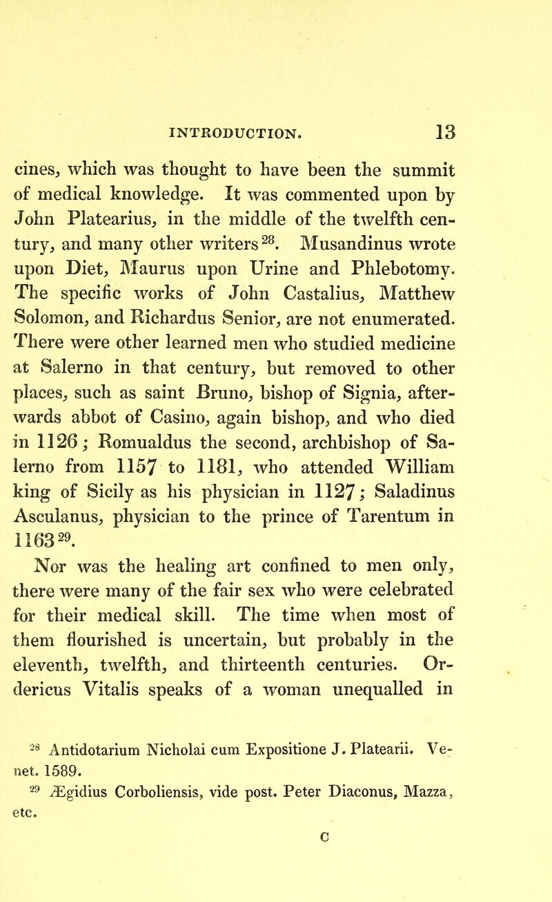 cinesj which was thought to have been the summit of medical knowledge. It was commented upon by John PlateariuSj in the middle of the twelfth cen- tury, and many other writers ^^. Musandinus wrote upon Dietj Maurus upon Urine and Phlebotomy. The specific works of John Castalius^ Matthew Solomon, and Richardus Senior, are not enumerated. There were other learned men who studied medicine at Salerno in that century, but removed to other places^ such as saint Bruno^ bishop of Sigriia, after- wards abbot of Casino, again bishop^ and who died in 1126; Romualdus the second, archbishop of Sa- lerno from 1157 to 1181, who attended William king of Sicily as his physician in 1127; Saladinus Asculanus, physician to the prince of Tarentum in 116329. Nor was the healing art confined to men only, there were many of the fair sex who were celebrated for their medical skill. The time when most of them flourished is uncertain, but probably in the eleventh, twelfth, and thirteenth centuries. Or- dericus Vitalis speaks of a woman unequalled in Antidotarium Nicholai cum Expositione J. Platearii. Ve- net. 1589. iEgidius Corboliensis, vide post. Peter Diaconus, Mazza, etc. c