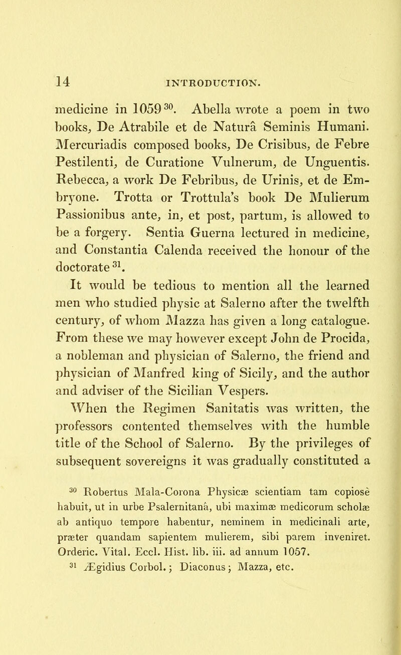 medicine in 1059^^. Abella wrote a poem in two books, De Atrabile et de Natnra Seminis Humani. Mercuriadis composed books, De Crisibus, de Febre Pestilenti^ de Curatione Vulnerum, de Unguentis. Rebecca, a work De Febribus^ de Urinis^ et de Em- bryone. Trotta or Trottula's book De Mulierum Passionibus ante, in^ et post, partum, is allowed to be a forgery. Sentia Guerna lectured in medicine, and Constantia Calenda received tlie honour of the doctorate It would be tedious to mention all tbe learned men who studied physic at Salerno after the twelfth century, of whom Mazza has given a long catalogue. From these we may however except John de Procida, a nobleman and physician of Salerno, the friend and physician of Manfred king of Sicily, and the author and adviser of the Sicib'an Vespers. When the Regimen Sanitatis was written, the professors contented themselves with the humble title of the School of Salerno. By the privileges of subsequent sovereigns it was gradually constituted a 2° Robertus Mala-Coiona Physicae scientiam tam copiose habuit, ut in urbe Psalernitana, ubi maximae medicorum scholas ab antiquo tempore habentur, neminem in medicinali arte, praeter quandam sapientem mulierem, sibi parem inveniret. Orderic. Vital. Eccl. Hist. lib. iii. ad annum 1057. 31 ^gidius Corbol.; Diaconus; Mazza, etc.