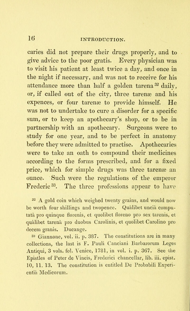 caries did not prepare tlieir drugs properly, and to give advice to the poor gratis. Every pliysician was to visit his patient at least twice a day, and once in the night if necessary, and was not to receive for his attendance more than half a golden tarena daily, or^ if called out of the city, three tarenes and his expences, or four tarense to provide himself. He was not to undertake to cure a disorder for a specific sum;, or to keep an apothecary's shop, or to be in partnership with an apothecary. Surgeons were to study for one year, and to be perfect in anatomy before they were admitted to practise. Apothecaries were to take an oath to compound their medicines according to the forms prescribed^ and for a fixed price, which for simple drugs was three tarenee an ounce. Such were the regulations of the emperor Frederic^^. The three professions appear to have 32 A gold coin which weighed twenty grains, and would now be worth four shillings and twopence. Qualibet uncia compu- tata pro quinque florenis, et quolibet floreno pro sex tarenis, et qualibet tarena pro duobus Carolinis, et quohbet CaroHno pro decem granis. Ducange. Giannone, vol. ii. p. 387. The constitutions are in many collections, the last is F. Pauli Canciani Barbarorum Leges Antiqui, 3 vols. fol. Venice, 1781, in vol. i. p. 367. See ihe Epistles of Peter de Vineis, Frederici chancellar, lib. iii. epist. 10, 11. 13. The constitution is entitled De Probabili Experi- entia Medicorum.