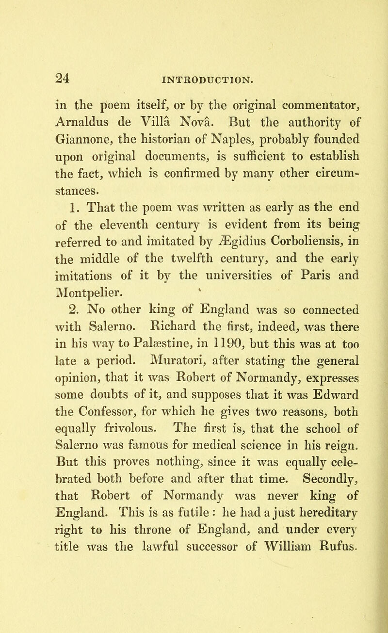 in the poem itself, or by the original commentator, Arnaldus de Villa Nova. But the authority of Giannone, the historian of Naples, probably founded upon original documents^ is sufficient to establish the fact, which is confirmed by many other circum- stances. 1. That the poem was written as early as the end of the eleventh century is evident from its being referred to and imitated by ^gidius Corboliensis, in the middle of the twelfth century, and the early imitations of it by the universities of Paris and Montpelier. 2. No other king of England was so connected with Salerno. Richard the first, indeed^ was there in his way to Paleestine, in 1190, but this was at too late a period. Muratori, after stating the general opiniouj that it was Robert of Normandy, expresses some doubts of it;, and supposes that it was Edward the Confessor, for which he gives two reasonS;, both equally frivolous. The first is, that the school of Salerno was famous for medical science in his reign. But this proves nothing, since it was equally cele- brated both before and after that time. Secondly, that Robert of Normandy was never king of England. This is as futile : he had a just hereditary right to his throne of England, and under every title was the lawful successor of William Rufus.