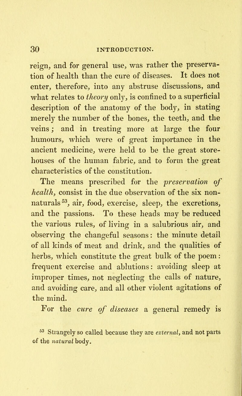 reign, and for general use, was rather the preserva- tion of health than the cure of diseases. It does not enter, therefore, into any abstruse discussions, and what relates to theory only, is confined to a superticial description of the anatomy of the body, in stating merely the number of the bones, the teeth, and the veins; and in treating more at large the four humours, which were of great importance in the ancient medicine, were held to be the great store- houses of the human fabric;, and to form the great characteristics of the constitution. The means prescribed for the preservation qf health, consist in the due observation of the six non- naturals^^, air^, food, exercise^ sleep, the excretions, and the passions. To these heads may be reduced the various rules, of living in a salubrious air, and observing the changeful seasons: the minute detail of all kinds of meat and drink, and the qualities of herbs, which constitute the great bulk of the poem: frequent exercise and ablutions: avoiding sleep at improper times, not neglecting the calls of nature, and avoiding care, and all other violent agitations of the mind. For the ciire of diseases a general remedy is ^3 Strangely so called because they are external, and not parts of the natural body.