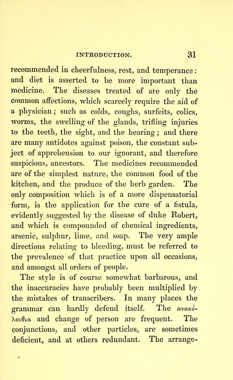 recommended in cheerfulness^ rest^ and temperance : and diet is asserted to be more important than medicine. The diseases treated of are only the common afFections, which scarcely require the aid of a physician; such as colds, coughs^ surfeits,, colics, worms, the swelling of the glands^, trifling injuries to the teeth, the sight, and the hearing; and there are many antidotes against poison^ the constant sub- ject of apprehension to our ignorant, and therefore suspicious, ancestors. The medicines recommended are of the simplest nature, the common food of the kitcheUj and the produce of the herb garden. The only composition which is of a more dispensatorial form^ is the application for the cure of a fistula^ evidently suggested by the disease of duke Robert, and which is compounded of chemical ingredientSj arsenic, sulphur, lime, and soap. The very ample directions relating to bleeding, must be referred to the prevalence of that practice upon all occasions^, and amongst all orders of people. The style is of course somewhat barbarouSj, and the inaccuracies have probably been multiplied by the mistakes of transcribers. In many places the grammar can hardly defend itself. The avaKo- XovOia and change of person are frequent. The conjunctions, and other particles^ are sometimes deficient, and at others redundant. The arrange-