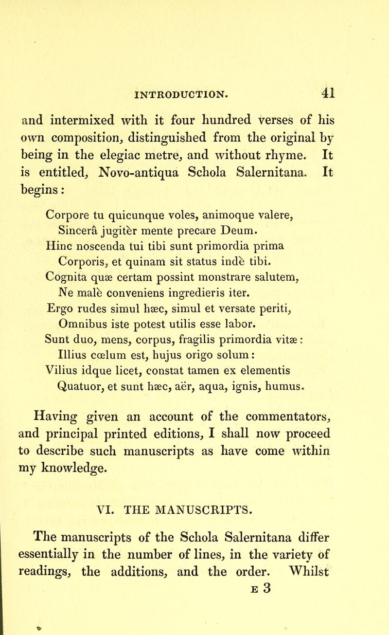 and intermixed with it four hundred verses of his own composition^ distinguished from the original by being in the elegiac metrC;, and without rhyme. It is entitledj Novo-antiqua Schola Salernitana. It begins: Corpore tu quicunque voles, animoque valere, Sincera jugitfer mente precare Deum. Hinc noscenda tui tibi sunt primordia prima Corporis, et quinam sit status indfe tibi. Cognita quse certam possint monstrare salutem, Ne male conveniens ingredieris iter. Ergo rudes simul haec, simul et versate periti, Omnibus iste potest utiHs esse labor. Sunt duo, mens, corpus, fragihs primordia vitse : Illius coelum est, hujus origo solum: Vilius idque licet, constat tamen ex elementis Quatuor, et sunt hsec, aer, aqua, ignis, humus. Having given an account of the commentators, and principal printed editions, I shall now proceed to describe such manuscripts as have come within my knowledge. VI. THE MANUSCRIPTS. The manuscripts of the Schola Salernitana difFer essentially in the number of lines, in the variety of readings, the additions, and the order. Whilst E 3