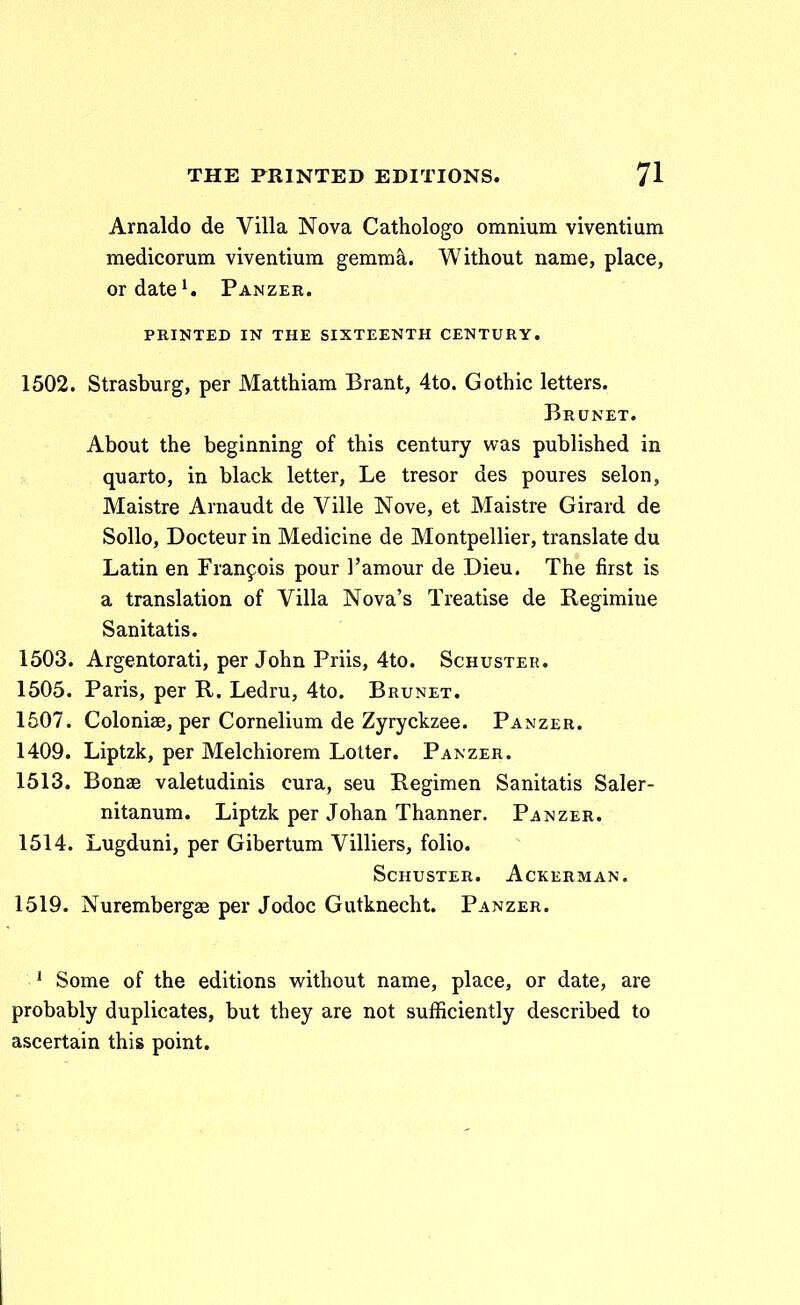 Arnaldo de Villa Nova Cathologo omnium viventium medicorum viventium gemm^. Without name, place, ordate'. Panzer. PRINTED IN THE SIXTEENTH CENTURY. 1502. Strasburg, per Matthiam Brant, 4to. Gothic letters. Brunet. About the beginning of this century was published in quarto, in black letter, Le tresor des poures selon, Maistre Arnaudt de Ville Nove, et Maistre Girard de Sollo, Docteur in Medicine de Montpellier, translate du Latin en Fran^ois pour ]'amour de Dieu. The first is a translation of Villa Nova's Treatise de Regimiue Sanitatis. 1503. Argentorati, per John Priis, 4to. Schuster. 1505. Paris, per R,. Ledru, 4to. Brunet. 1507. Coloniae, per Cornelium de Zyryckzee. Panzer. 1409. Liptzk, per Melchiorem Lotter. Panzer. 1513. Bonze valetudinis cura, seu Regimen Sanitatis Saler- nitanum. Liptzk per Johan Thanner. Pj^nzer. 1514. Lugduni, per Gibertum Villiers, folio. SCHUSTER. AcKERMAN. 1519. Nurembergae per Jodoc Gutknecht. Panzer. * Some of the editions without name, place, or date, are probably duplicates, but they are not sufficiently described to ascertain this point.