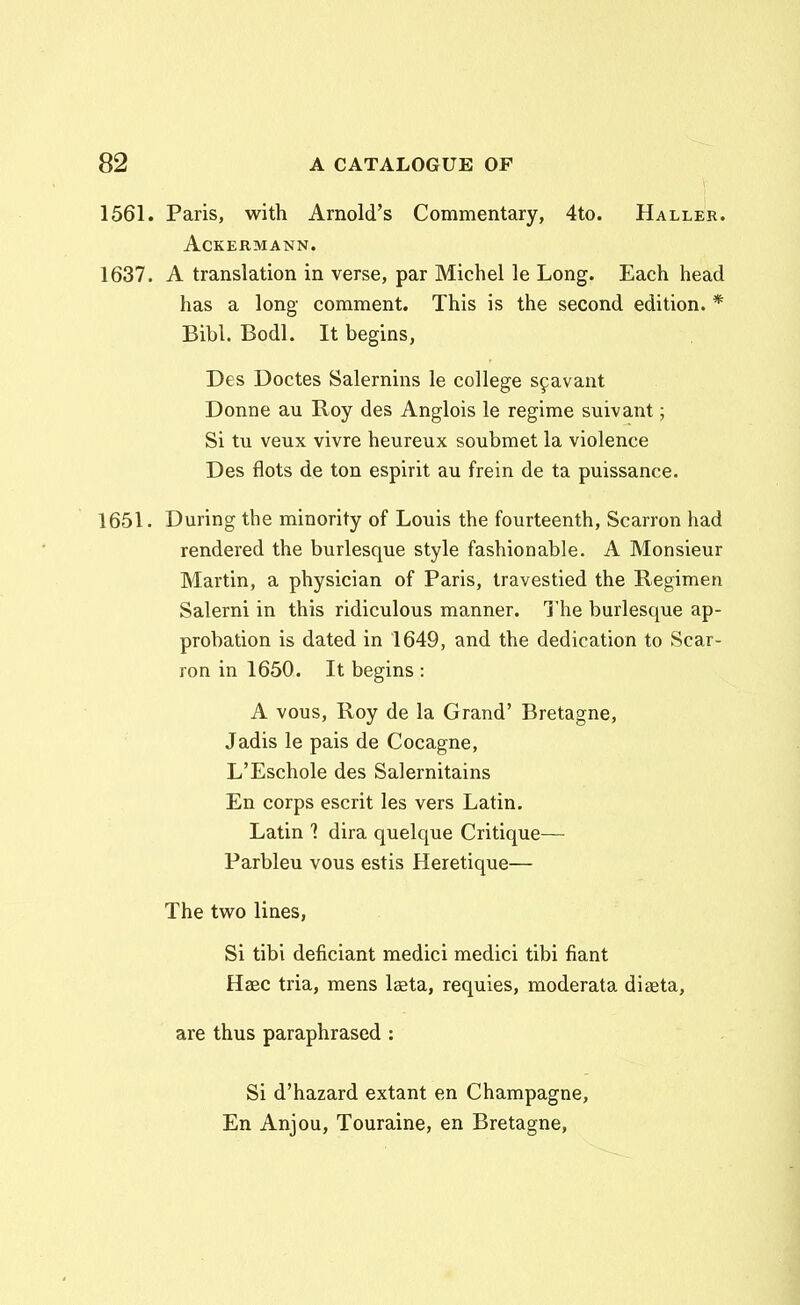 1561. Paris, with Arnold's Commentary, 4to. Haller. ACKERMANN. 1637. A translation in verse, par Michel le Long. Each head has a long comment. This is the second edition. * Bibl. Bodl. It begins, Des Doctes Salernins le college s^avant Donne au Roy des Anglois le regime suivant; Si tu veux vivre heureux soubmet la violence Des flots de ton espirit au frein de ta puissance. 1651. During the minority of Louis the fourteenth, Scarron had rendered the burlesque style fashionable. A Monsieur Martin, a physician of Paris, travestied the Regimen Salerni in this ridiculous manner. l'he burlesque ap- probation is dated in 1649, and the dedication to Scar- ron in 1650. It begins : A vous, Roy de la Grand' Bretagne, Jadis le pais de Cocagne, L'Eschole des Salernitains En corps escrit les vers Latin. Latin 1 dira quelque Critique— Parbleu vous estis Heretique— The two lines, Si tibi deficiant medici medici tibi fiant Haec tria, mens laeta, requies, moderata diaeta, are thus paraphrased : Si d'hazard extant en Champagne, En Anjou, Touraine, en Bretagne,