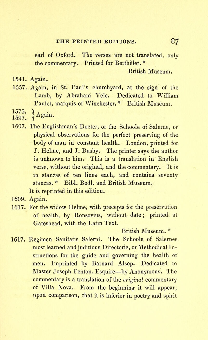 earl of Oxford. The verses are not translated, only the commentary. Printed for Berthelet. * British Museum. 1541. Again. 1557. Again, in St. PauFs churchyard, at the sign of the Lamb, by Abraham Vele. Dedicated to William Paulet, marquis of Winchester. * British Museum. 1575. > . . 1597. 5^^^^- 1607. The Englishman's Docter, or the Schoole of Salerne, or physical observations for the perfect preserving of the body of man in constant health. London, printed for J. Helme, and J. Busby. The printer says the author is unknown to him. This is a translation in English verse, without the original, and the commentary. It is in stanzas of ten lines each, and contains seventy stanzas.* Bibl. Bodl. and British Museum. It is reprinted in this edition. 1609. Again. 1617. For the widow Helme, with precepts for the preservation of health, by Ronsovius, without date j printed at Gateshead, with the Latin Text. British Museum. * 1617. Regimen Sanitatis Salerni. The Schoole of Salernes mostlearned andjuditious Directorie, orMethodicalln- structions for the guide and governing the health of men. Imprinted by Barnard Alsop. Dedicated to Master Joseph Fenton, Esquire—by Anonymous. The commentary is a translation of the original commentary of Villa Nova. From the beginning it will appear, upou comparison, that it is inferior in poetry and spirit