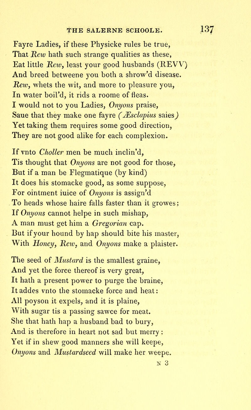 Fayre Ladies, if these Physicke rules be true, That Rew hath such strange qualities as these, Eat little Rewy least your good husbands (REVV) And breed betweene you both a shrow'd disease. Rewj whets the wit, and more to pleasure you, In water boird, it rids a roome of fleas. I would not to you Ladies, Onyons praise, Saue that they make one fayre (Msclapius saies) Yet taking them requires some good direction, They are not good alike for each complexion. If vnto Choller men be much inclin'd, Tis thought that Onyons are not good for those, But if a man be Flegmatique (by kind) It does his stomaeke good, as some suppose, For ointment iuice of Onyons is assign'd To heads whose haire falls faster than it growes: If Onyons cannot helpe in such mishap, A man must get him a Gregorian cap. But ifyour hound by hap should bite his master, With Honey, Rew^ and Onyons make a plaister. The seed of Mustard is the smallest graine, And yet the force thereof is very great, It hath a present power to purge the braine, It addes vnto the stomacke force and heat: All poyson it expels, and it is plaine, With sugar tis a passing sawce for meat. She that hath hap a husband bad to bury, And is iherefore in heart not sad but merry : Yet if in shew good manners she will keepe, Onyons and Mustardseed will make her weepe. N 3